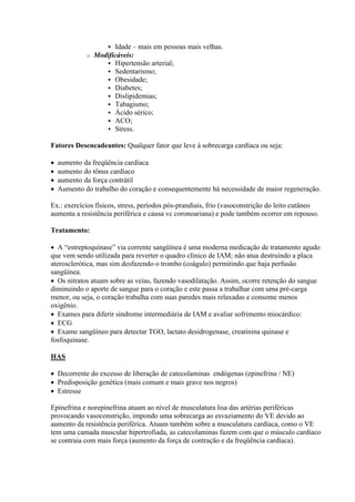  Idade – mais em pessoas mais velhas.
             o   Modificáveis:
                     Hipertensão arterial;
                     Sedentarismo;
                     Obesidade;
                     Diabetes;
                     Dislipidemias;
                     Tabagismo;
                     Ácido sérico;
                     ACO;
                     Stress.

Fatores Desencadeantes: Qualquer fator que leve à sobrecarga cardíaca ou seja:

   aumento da freqüência cardíaca
   aumento do tônus cardíaco
   aumento da força contrátil
   Aumento do trabalho do coração e consequentemente há necessidade de maior regeneração.

Ex.: exercícios físicos, stress, períodos pós-prandiais, frio (vasoconstrição do leito cutâneo
aumenta a resistência periférica e causa vc coronoariana) e pode também ocorrer em repouso.

Tratamento:

 A “estreptoquinase” via corrente sangüínea é uma moderna medicação de tratamento agudo
que vem sendo utilizada para reverter o quadro clínico de IAM; não atua destruindo a placa
aterosclerótica, mas sim desfazendo o trombo (coágulo) permitindo que haja perfusão
sangüínea.
 Os nitratos atuam sobre as veias, fazendo vasodilatação. Assim, ocorre retenção do sangue
diminuindo o aporte de sangue para o coração e este passa a trabalhar com uma pré-carga
menor, ou seja, o coração trabalha com suas paredes mais relaxadas e consome menos
oxigênio.
 Exames para diferir síndrome intermediária de IAM e avaliar sofrimento miocárdico:
 ECG
 Exame sangüíneo para detectar TGO, lactato desidrogenase, creatinina quinase e
fosfoquinase.

HAS

 Decorrente do excesso de liberação de catecolaminas endógenas (epinefrina / NE)
 Predisposição genética (mais comum e mais grave nos negros)
 Estresse

Epinefrina e norepinefrina atuam ao nível de musculatura lisa das artérias periféricas
provocando vasoconstrição, impondo uma sobrecarga ao esvaziamento do VE devido ao
aumento da resistência periférica. Atuam também sobre a musculatura cardíaca, como o VE
tem uma camada muscular hipertrofiada, as catecolaminas fazem com que o músculo cardíaco
se contraia com mais força (aumento da força de contração e da freqüência cardíaca).
 