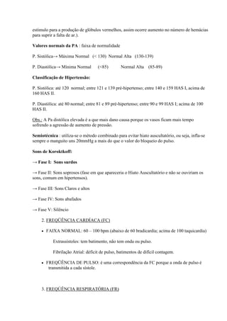 estímulo para a produção de glóbulos vermelhos, assim ocorre aumento no número de hemácias
para suprir a falta de ar.).

Valores normais da PA : faixa de normalidade

P. Sistólica→ Máxima Normal (< 130) Normal Alta (130-139)

P. Diastólica→ Mínima Normal         (<85)        Normal Alta (85-89)

Classificação de Hipertensão:

P. Sistólica: até 120 normal; entre 121 e 139 pré-hipertenso; entre 140 e 159 HAS I, acima de
160 HAS II.

P. Diastólica: até 80 normal; entre 81 e 89 pré-hipertenso; entre 90 e 99 HAS I; acima de 100
HAS II.

Obs.: A Pa distólica elevada é a que mais dano causa porque os vasos ficam mais tempo
sofrendo a agressão de aumento de pressão.

Semiotécnica : utiliza-se o método combinado para evitar hiato auscultatório, ou seja, infla-se
sempre o manguito uns 20mmHg a mais do que o valor do bloqueio do pulso.

Sons de Koroktkoff:

→ Fase I: Sons surdos

→ Fase II: Sons soprosos (fase em que apareceria o Hiato Auscultatório e não se ouviriam os
sons, comum em hipertensos).

→ Fase III: Sons Claros e altos

→ Fase IV: Sons abafados

→ Fase V: Silêncio

     2. FREQÜÊNCIA CARDÍACA (FC)

        FAIXA NORMAL: 60 – 100 bpm (abaixo de 60 bradicardia; acima de 100 taquicardia)

            Extrassístoles: tem batimento, não tem onda ou pulso.

            Fibrilação Atrial: déficit de pulso, batimentos de difícil contagem.

        FREQÜÊNCIA DE PULSO: é uma correspondência da FC porque a onda de pulso é
          transmitida a cada sístole.



     3. FREQÚÊNCIA RESPIRATÓRIA (FR)
 