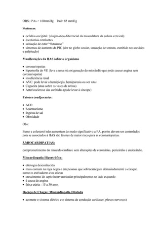 OBS.: PAs > 160mmHg Pad> 85 mmHg

Sintomas:

 cefaléia occipital (diagnóstico diferencial da musculatura da coluna cervical)
 escotomas cintilantes
 sensação de estar “flutuando”
 sintomas de aumento da PIC (dor no globo ocular, sensação de tontura, zumbido nos ouvidos
e palpitação)

Manifestações da HAS sobre o organismo

 coronariopatias
 hipertrofia do VE (leva a uma má oxigenação do miocárdio que pode causar angina sem
coronariopatia)
 insuficiência renal
 AVC: pode levar a hemiplegia, hemiparesia ou ser total
 Cegueira (atua sobre os vasos da retina)
 Arteriosclerose das carótidas (pode levar à síncope)

Fatores coadjuvantes:

   ACO
   Sedentarismo
   Ingesta de sal
   Obesidade

Obs:

Fumo e colesterol não aumentam de modo significativo a PA, porém devem ser controlados
pois se associados à HAS são fatores de maior risco para as coronariopatias.

3.MIOCARDIPATIAS:

comprometimento do músculo cardíaco sem alterações de coronárias, pericárdio e endocárdio.

Miocardiopatia Hipertrófica:

 etiologia desconhecida
 mais comum na reça negra e em pessoas que sobrecarregam demasiadamente o coração
como os estivadores e os atletas
 crescimento do septo interventricular principalmente no lado esquerdo
 é causa de angina
 faixa etária : 15 a 30 anos

Doença de Chagas: Miocardiopatia Dilatada

 acomete o sistema elétrico e o sistema de condução cardíaco ( plexos nervosos)
 