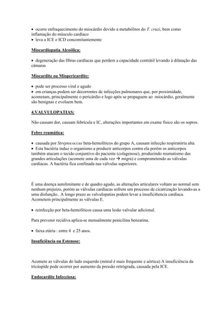  ocorre enfraquecimento do miocárdio devido a metabólitos do T. cruzi, bem como
inflamação do músculo cardíaco
 leva a ICE e ICD concomitantemente

Miocardiopatia Alcoólica:

 degeneração das fibras cardíacas que perdem a capacidade contrátil levando à dilatação das
câmaras

Miocardite ou Miopericardite:

 pode ser processo viral e agudo
 em crianças podem ser decorrentes de infecções pulmonares que, por proximidade,
acometam, principalmente o pericárdio e logo após se propaguem ao miocárdio, geralmente
são benignas e evoluem bem.

4.VALVULOPATIAS:

Não causam dor, causam febrícula e IC, alterações importantes em exame físico são os sopros.

Febre reumática:

 causada por Streptococcus beta-hemolíticos do grupo A, causam infecção respiratória alta.
 Esta bactéria induz o organismo a produzir anticorpos contra ela porém os anticorpos
também atacam o tecido conjuntivo do paciente (colagenose), produzindo reumatismo das
grandes articulações (acomete uma de cada vez  migra) e comprometendo as válvulas
cardíacas. A bactéria fica confinada nas válvulas superiores.



É uma doença autolimitante e de quadro agudo, as alterações articulares voltam ao normal sem
nenhum prejuízo, porém as válvulas cardíacas sofrem um processo de cicatrização levando-as a
uma disfunção.. A longo prazo as valvulopatias podem levar a insufici6encia cardíaca.
Acometem principalmente as válvulas E.

 reinfecção por beta-hemolíticos causa uma lesão valvular adicional.

Para prevenir recidiva aplica-se mensalmente penicilina benzatina.

 faixa etária : entre 4 e 25 anos.

Insuficiência ou Estenose:



Acomete as válvulas do lado esquerdo (mitral é mais frequente e aórtica) A insuficiência da
tricúspide pode ocorrer por aumento da pressão retrógrada, causada pela ICE.

Endocardite Infecciosa:
 