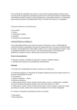 É uma infecção do endocárdio que pode Ter como porta de entrada qualquer infecção prévia
em outro ponto do organismo acometendo pacientes com válvulas previamente comprometidas.
Valvulopatias da febre reumática é fator predisponente à endocardite bacteriana. A endocardite
pode acometer pacientes imunodeprimidos onde as válvulas são normais (ex.: drogaditos).



O processo infeccioso se caracteriza por:

   picos febris
   anemia
   insuficiência cardíaca
   prostação
   alteração de ecocardiograma

5.INSUFICIÊNCIA CARDÍACA:

é uma dificuldade (falência) do coração em manter sua função, ou seja, é a dificuldade do
coração de bombear a quantidade necessária de sangue para nutrir os tecidos num determinado
momento. Incapacidade para manter débito cardíaco com o volume adequado de sangue. Todas
as cardiopatias tendem a levar a uma IC, mas não necessariamente. É um diagnóstico
sindrômico: conjunto de sinais e sintomas que caracterizam uma patologia.

Fatores desencadeantes:

 Infecções (aumenta o trabalho do organismo: aumenta o trabalho cardíaco)
 Abandono do Tratamento  principal fator desencadeante

Etiologia:

A IC pode estar na dependência de fatores extrínsecos ou intrínsecos.

 Cardiopatia Isquêmica: a diminuição da irrigação sangüínea do músculo cardíaco promove a
perda da contratilidade do mesmo.
 Vavulopatias;
 Defeitos congênitos – shunts;
 Defeitos miocárdicos.
 Sobrecarga de pressão: Ocorre aumento da pós-carga, ou seja, o coração passa a trabalhar
com uma resistência aumentada; portanto, com uma maior pressão. Ex: HAS
 Sobrecarga de volume: Ocorre aumento da pré-carga, ou seja, aumenta o volume de sangue
que chega ao coração; sendo assim, este passa a manejar com um volume inadequado.

Ex: anemia, valvulopatias (insuficiência aórtica e/ou mitral).

 Miocardites;
 Miocardiopatias.
 