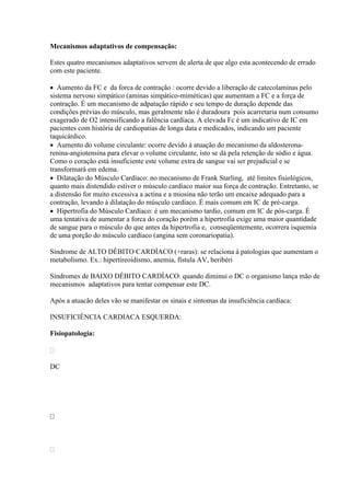 Mecanismos adaptativos de compensação:

Estes quatro mecanismos adaptativos servem de alerta de que algo esta acontecendo de errado
com este paciente.

 Aumento da FC e da forca de contração : ocorre devido a liberação de catecolaminas pelo
sistema nervoso simpático (aminas simpático-miméticas) que aumentam a FC e a força de
contração. É um mecanismo de adpatação rápido e seu tempo de duração depende das
condições prévias do músculo, mas geralmente não é duradoura pois acarretaria num consumo
exagerado de O2 intensificando a falência cardíaca. A elevada Fc é um indicativo de IC em
pacientes com história de cardiopatias de longa data e medicados, indicando um paciente
taquicárdico.
 Aumento do volume circulante: ocorre devido à atuação do mecanismo da aldosterona-
renina-angiotensina para elevar o volume circulante, isto se dá pela retenção de sódio e água.
Como o coração está insuficiente este volume extra de sangue vai ser prejudicial e se
transformará em edema.
 Dilatação do Músculo Cardíaco: no mecanismo de Frank Starling, até limites fisiológicos,
quanto mais distendido estiver o músculo cardíaco maior sua força de contração. Entretanto, se
a distensão for muito excessiva a actina e a miosina não terão um encaixe adequado para a
contração, levando à dilatação do músculo cardíaco. É mais comum em IC de pré-carga.
 Hipertrofia do Músculo Cardíaco: é um mecanismo tardio, comum em IC de pós-carga. É
uma tentativa de aumentar a forca do coração porém a hipertrofia exige uma maior quantidade
de sangue para o músculo do que antes da hipertrofia e, conseqüentemente, ocorrera isquemia
de uma porção do músculo cardíaco (angina sem coronariopatia).

Síndrome de ALTO DÉBITO CARDÍACO (+raras): se relaciona à patologias que aumentam o
metabolismo. Ex.: hipertireoidismo, anemia, fístula AV, beribéri

Síndromes de BAIXO DÉBITO CARDÍACO: quando diminui o DC o organismo lança mão de
mecanismos adaptativos para tentar compensar este DC.

Após a atuacão deles vão se manifestar os sinais e sintomas da insuficiência cardíaca:

INSUFICIÊNCIA CARDIACA ESQUERDA:

Fisiopatologia:



DC









 