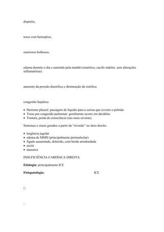 dispnéia,



tosse com hemoptise,



estertores bolhosos,



edema durante o dia e sumindo pela manhã (simétrico, cacifo indolor, sem alterações
inflamatórias)



aumento da pressão diastólica e diminuição da sistólica



congestão hepática

 Derrame pleural: passagem de líquido para a serosa que reveste o pulmão
 Tosse por congestão pulmonar: geralmente ocorre em decúbito.
 Tontura, perda de consciência (nas mais severas).

Sintomas e sinais gerados a partir da “invasão” no átrio direito:

   turgência jugular
   edema de MMII (principalmente perimaleolar)
   fígado aumentado, dolorido, com borda arredondada
   ascite
   anasarca

INSUFICIÊNCIA CARDÍACA DIREITA

Etiologia: principalmente ICE

Fisiopatologia:                                       ICE








 