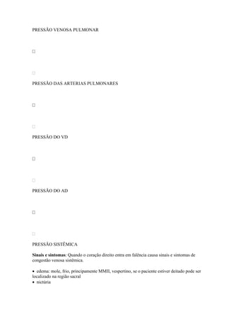 PRESSÃO VENOSA PULMONAR









PRESSÃO DAS ARTERIAS PULMONARES









PRESSÃO DO VD









PRESSÃO DO AD









PRESSÃO SISTÊMICA

Sinais e sintomas: Quando o coração direito entra em falência causa sinais e sintomas de
congestão venosa sistêmica.

 edema: mole, frio, principamente MMII, vespertino, se o paciente estiver deitado pode ser
localizado na região sacral
 nictúria
 