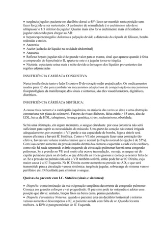  turgência jugular: paciente em decúbito dorsal a 45º (deve ser mantido nesta posição sem
fazer força) deve ser sustentado. O parâmetro de normalidade é o enchimento não deve
ultrapassar o 1/3 inferior da jugular. Quanto mais alto for o enchimento mais dificuldade a
jugular está tendo para chegar ao AD
 hepatoesplenomegalia: dolorosa a palpação devido a distensão da cápsula de Glisson, bordas
redondas e moles.
 Anorexia
 Ascite (coleção de líquido na cavidade abdominal)
 Anasarca
 Reflexo hepato-jugular não é de grande valor para o exame, sinal que aparece quando é feita
a compressão do hipocôndrio D, aperta-se este e a jugular torna-se túrgida
 Nictúria: o paciente urina mais a noite devido a drenagem dos líquidos provenientes das
regiões edemaciadas

INSUFICIÊNCIA CARDÍACA CONGESTIVA

Nesta insuficiência tanto o lado E como o D do coração estão prejudicados. Os medicamentos
usados para IC são para combater os mecanismos adaptativos de compensação ou mecanismos
fisiopatológicos da manifestação dos sinais e sintomas, são eles vasodilatadores, digitálicos,
diuréticos.

INSUFICIÊNCIA CÁRDÍACA SISTÓLICA:

A causa mais comum é a cardiopatia isquêmica, na maioria das vezes se deve a uma obstrução
coronariana por placa de colesterol. Fatores de risco: diabetes, faixa etária  55 anos, alta de
LDL, baixa de HDL, tabagismo, herança genética, stress, sedentarismo, obesidade.

Se há uma obstrução, em algum momento, o sangue circulante por essa coronária não será
suficiente para suprir as necessidades do músculo. Uma parte do coração não estará irrigada
adequadamente, por exemplo: o VE perde a sua capacidade de bomba, logo a sístole será
menos eficiente e haverá IC Sistólica. Como o VE não conseguiu fazer uma contração tão
efetiva, haverá um volume residual maior que o normal (a fração normal de ejeção é de 55%).
Com isso ocorre aumento da pressão média dentro das câmaras esquerdas a cada ciclo cardíaco,
como não há nada separando o átrio esquerdo da circulação pulmonar haverá uma congestão
pulmonar. Se a pressão no VE está muito alta ocorre transudação, ou seja, o sangue sai do
capilar pulmonar para os alvéolos, o que dificulta as trocas gasosas e começa a ocorrer falta de
ar. Se a pressão no pulmão está alta o VD também sofrerá, então pode haver IC Direita, cuja
maior causa é a IC Esquerda. Na IC Direita ocorre aumento na pressão no AD, o que será
transmitido para a circulação venosa sistêmica: turgência jugular, sobrecarga do sistema venoso
periférico etc. Dificuldade para eliminar o sangue.

Queixas do paciente com I.C. Sistólica (sinais e sintomas):

 Dispnéia: conscientização da má oxigenação sangüínea decorrente da congestão pulmonar.
Começa aos grandes esforços e vai progredindo. O paciente pode ter ortopnéia e adotar uma
posição que alivie: sentado, braços fixos na beira cama, pernas pendentes.
 Dispnéia Paroxística Noturna: quando o paciente está em decúbito horizontal o retorno
venoso aumenta e descompensa a IC, o paciente acorda com falta de ar. Quando levanta
melhora. A DPN é patognomônico de IC Esquerda.
 