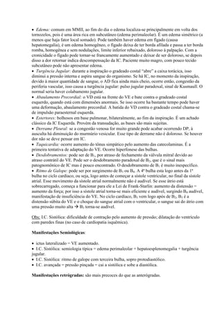  Edema: comum em MMII, ao fim do dia o edema localiza-se principalmente em volta dos
tornozelos, pois é uma área rica em subcutâneo (edema perimaleolar). É um edema simétrico (a
menos que haja fator local somado). Pode também haver edema em fígado (causa
hepatomegalia), é um edema homogêneo, o fígado deixa de ter borda afilada e passa a ter borda
romba, homogênea e sem nodulações, limite inferior rebaixado, doloroso à palpação. Com a
cronicidade o fígado pode tornar-se francamente aumentado e deixar de ser doloroso, se depois
disso a dor retornar indica descompensação da IC. Paciente muito magro, com pouco tecido
subcutâneo pode não apresentar edema.
 Turgência Jugular: durante a inspiração o gradeado costal “abre” a caixa torácica, isso
diminui a pressão interna e aspira sangue do organismo. Se há IC, no momento da inspiração,
devido à maior quantidade de sangue, o AD fica ainda mais cheio, ocorre então, congestão da
periferia vascular, isso causa a turgência jugular: pulso jugular paradoxal, sinal de Kusmaull. O
normal seria haver colabamento jugular.
 Abaulamento Precordial: o VD está na frente do VE e bate contra o gradeado costal
esquerdo, quando está com dimensões anormais. Se isso ocorre ha bastante tempo pode haver
uma deformação, abaulamento precordial. A batida do VD contra o gradeado costal chama-se
de impulsão paraesternal esquerda.
 Estertores: bolhosos em base pulmonar, bilateralmente, ao fim da inspiração. É um achado
clássico da IC Esquerda. Provém da transudação, as bases são mais sujeitas.
 Derrame Pleural: se a congestão venosa for muito grande pode acabar ocorrendo DP, à
ausculta há diminuição do murmúrio vesicular. Esse tipo de derrame não é doloroso. Se houver
dor não se deve pensar em IC.
 Taquicardia: ocorre aumento do tônus simpático pelo aumento das catecolaminas. É a
primeira tentativa de adaptação do VE. Ocorre hiperfonese das bulhas.
 Desdobramentos: pode ser de B1, por atraso de fechamento da válvula mitral devido ao
atraso contrátil do VE. Pode ser o desdobramento paradoxal de B2, que é o sinal mais
patognomônico de IC mas é pouco encontrado. O desdobramento de B1 é muito inespecífico.
 Ritmo de Galope: pode ser por surgimento de B3 ou B4. A 4ª bulha esta logo antes da 1ª
bulha no ciclo cardíaco, ou seja, logo antes de começar a sístole ventricular, no final da sístole
atrial. Esse movimento da sístole atrial normalmente não é audível. Se esse átrio está
sobrecarregado, começa a funcionar para ele a Lei de Frank-Starlin: aumento da distensão =
aumento da força; por isso a sístole atrial torna-se mais eficiente e audível, surgindo B4 audível,
manifestação de insuficiência do VE. No ciclo cardíaco, B3 vem logo após de B2, B3 é a
distensão súbita do VE e o choque do sangue atrial com o ventricular, o sangue sai do átrio com
uma pressão muito alta  B3 torna-se audível.

Obs: I.C. Sistólica: dificuldade de contração pelo aumento de pressão; dilatação do ventrículo
com paredes finas (no caso de cardiopatia isquêmica).

Manifestações Semiológicas:

 ictus lateralizado = VE aumentado.
 I.C. Sistólica: semiologia típica = edema perimaleolar + hepatoesplenomegalia + turgência
jugular.
 I.C. Sistólica: ritmo de galope com terceira bulha, sopro protodiastólico.
 I.C. avançada = pressão pinçada = cai a sistólica e sobe a diastólica.

Manifestações retrógradas: são mais precoces do que as anterógradas.
 