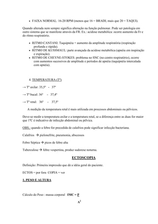    FAIXA NORMAL: 16-20 RPM (menos que 16 = BRADI; mais que 20 = TAQUI).

Quando alterada nem sempre significa alteração na função pulmonar. Pode ser patologia em
outro sistema que se manifeste através da FR. Ex.: acidose metabólica: ocorre aumento da Fr e
do rítmo respiratório.

      RITMO CANTANI: Taquipnéia + aumento da amplitude respiratória (respiração
        profunda e rápida).
      RITMO DE KUSSMAUL: parte avançada da acidose metabólica (apnéia em inspiração
        e expiração).
      RITMO DE CHEYNE-STOKES: problema no SNC (no centro respiratório), ocorre
        com aumentos sucessivos de amplitude e períodos de apnéia (taquipnéia intercalada
        com apnéia).



     4. TEMPERATURA (Tº)

→ Tº axilar: 35,5º - 37º

→ Tº bucal: 36º    - 37,4º

→ Tº retal: 36º    - 37,5º

   A medição da temperatura retal é mais utilizada em processos abdominais ou pélvicos.

Deve-se medir a temperatura axilar e a temperatura retal, se a diferença entre as duas for maior
que 1ºC é indicativo de infecção abdominal ou pélvica.

OBS.: quando a febre for precedida de calafrios pode significar infecção bacteriana.

Calafrios  pielonefrite, pneumonia, abscessos

Febre Séptica  picos de febre alta

Tuberculose  febre vespertina, produz sudorese noturna.

                                       ECTOSCOPIA

Definição: Primeira impressão que dá a idéia geral do paciente.

ECTOS = por fora COPIA = ver

1. PESO E ALTURA



Cálculo do Peso : massa corporal IMC = P

                                           A2
 
