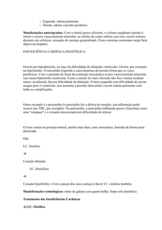 o   Esquerda: edema pulmonar
              o   Direita: edema vascular periférico

Manifestações anterógradas: Com a sístole pouco eficiente, o volume sangüíneo ejetado é
menor e ocorre vasoconstrição arteriolar, as células do corpo sofrem com isso; ocorre tontura,
desmaio aos esforços, sensação de cansaço generalizado. Esses sintomas costumam surgir bem
depois da dispnéia.

INSUFICIÊNCIA CARDÍACA DIASTÓLICA:



Ocorre por hipodiastolia, ou seja, há dificuldade de dilatação ventricular. Ocorre, por exemplo,
na hipertensão. O miocárdio responde a catecolaminas da mesma forma que os vasos
periféricos. Com o aumento de força da contração miocárdica ocorre vasoconstrição arteriolar,
isso causa hipertrofia ventricular. Como a sístole foi mais eficiente não fica volume residual
maior; na diástole, haverá dificuldade de dilatação. O átrio esquerdo terá dificuldade de enviar
sangue para o ventrículo, isso aumenta a pressão intra-atrial e ocorre edema pulmonar com
todas as complicações.



Outro exemplo é a pericardite (o pericárdio faz a defesa do coração; sua inflamação pode
ocorrer por TBC, por exemplo). Na pericardite, o pericárdio inflamado passa a funcionar como
uma “carapaça” e o coração encarcerado tem dificuldade de relaxar.



O ictus estará em posição normal, porém mais duro, mais musculoso, batendo de forma mais
demorada.

Obs:

I.C. Sistólica



Coração dilatado.

       I.C. Diastólica



Coração hipertrófico. Com o passar dos anos começa a haver I.C. sistólica também.

Manisfestações semiológicas: ritmo de galope com quarta bulha. Sopre tele diastólico.

Tratamento das Insuficiências Cardíacas

A) I.C. Sistólica
 