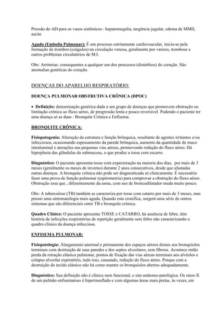 Pressão do AD para os vasos sistêmicos : hepatomegalia, turgência jugular, edema de MMII,
ascite

Agudo (Embolia Pulmonar): É um processo estritamente cardiovascular, inicia-se pela
formação de trombos (coágulos) na circulação venosa, geralmente por varizes, trombose e
outros problemas circulatórios de M.I.

Obs: Arritmias: consequentes a qualquer um dos processos (distúrbios) do coração. São
anomalias genéticas do coração.


DOENÇAS DO APARELHO RESPIRATÓRIO:

DOENÇA PULMONAR OBSTRUTIVA CRÔNICA (DPOC)

 Definição: denominação genérica dada a um grupo de doenças que promovem obstrução ou
limitação crônica ao fluxo aéreo, de progressão lenta e pouco reversível. Podendo o paciente ter
uma doença só as duas : Bronquite Crônica e Enfisema.

BRONQUITE CRÔNICA:

Fisiopatogenia: Alteração da estrutura e função brônquica, resultante de agentes irritantes e/ou
infecciosos, ocasionando espessamento da parede brônquica, aumento da quantidade de muco
intraluminal e aterações nas pequenas vias aéreas, promovendo redução do fluxo aéreo. Há
hiperplasia das glândulas da submucosa, o que produz a tosse com escarro.

Diagnóstico: O paciente apresenta tosse com expectoração na maioria dos dias, por mais de 3
meses (geralmente os meses de inverno) durante 2 anos consecutivos, desde que afastadas
outras doenças. A bronquite crônica não pode ser diagnosticada só clinicamente. É necessário
fazer uma prova de função pulmonar (espirometria) para comprovar a obstrução do fluxo aéreo.
Obstrução essa que , diferentemente da asma, com uso de broncodilatador muda muito pouco.

Obs: A tuberculose (TB) também se caracteriza por tosse com catarro por mais de 3 meses, mas
possui uma sintomatologia mais aguda. Quando esta cronifica, surgem uma série de outros
sintomas que são diferenciais entre TB e bronquite crônica.

Quadro Clínico: O paciente apresenta TOSSE e CATARRO, há ausência de febre, têm
história de infecções respiratórias de repetição geralmente sem febre não caracterizando o
quadro clínico da doença infecciosa.

ENFISEMA PULMONAR:

Fisiopatologia: Alargamento anormal e permanente dos espaços aéreos distais aos bronquíolos
terminais com destruição de suas paredes e dos septos alveolares, sem fibrose. Acontece então
perda da retração elástica pulmonar, pontos de fixação das vias aéreas terminais aos alvéolos e
colapso alveolar expiratório, tudo isso, causando, redução do fluxo aéreo. Porque com a
destruição do tecido elástico não há como manter os bronquíolos abertos adequadamente.

Diagnóstico: Sua definição não é clínica nem funcional, e sim anátomo-patológica. Os raios-X
de um pulmão enfisematoso é hiperinsuflado e com algumas áreas mais pretas, às vezes, em
 