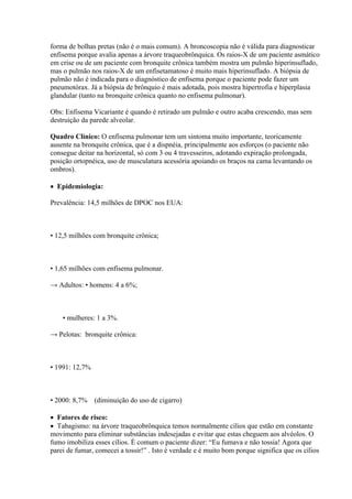 forma de bolhas pretas (não é o mais comum). A broncoscopia não é válida para diagnosticar
enfisema porque avalia apenas a árvore traqueobrônquica. Os raios-X de um paciente asmático
em crise ou de um paciente com bronquite crônica também mostra um pulmão hiperinsuflado,
mas o pulmão nos raios-X de um enfisetamatoso é muito mais hiperinsuflado. A biópsia de
pulmão não é indicada para o diagnóstico de enfisema porque o paciente pode fazer um
pneumotórax. Já a biópsia de brônquio é mais adotada, pois mostra hipertrofia e hiperplasia
glandular (tanto na bronquite crônica quanto no enfisema pulmonar).

Obs: Enfisema Vicariante é quando é retirado um pulmão e outro acaba crescendo, mas sem
destruição da parede alveolar.

Quadro Clínico: O enfisema pulmonar tem um sintoma muito importante, teoricamente
ausente na bronquite crônica, que é a dispnéia, principalmente aos esforços (o paciente não
consegue deitar na horizontal, só com 3 ou 4 travesseiros, adotando expiração prolongada,
posição ortopnéica, uso de musculatura acessória apoiando os braços na cama levantando os
ombros).

 Epidemiologia:

Prevalência: 14,5 milhões de DPOC nos EUA:



• 12,5 milhões com bronquite crônica;



• 1,65 milhões com enfisema pulmonar.

→ Adultos: • homens: 4 a 6%;



    • mulheres: 1 a 3%.

→ Pelotas: bronquite crônica:



• 1991: 12,7%



• 2000: 8,7% (diminuição do uso de cigarro)

 Fatores de risco:
 Tabagismo: na árvore traqueobrônquica temos normalmente cílios que estão em constante
movimento para eliminar substâncias indesejadas e evitar que estas cheguem aos alvéolos. O
fumo imobiliza esses cílios. É comum o paciente dizer: “Eu fumava e não tossia! Agora que
parei de fumar, comecei a tossir!” . Isto é verdade e é muito bom porque significa que os cílios
 