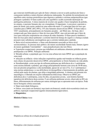 que restavam imobilizados por ação do fumo voltaram a mover-se pela ausência do fumo e
começaram também a tentar eliminar substâncias indesejadas. No pulmão há normalmente um
equilíbrio entre enzimas proteolíticas (que digerem o pulmão) e enzimas antiproteolíticas (que
protegem o pulmão). O fumo acaba com este equilíbrio e acaba ocorrendo destruição do
parênquima pulmonar. A única maneira de reverter este quadro é fazer transplante de pulmão,
no entanto, o paciente fumante não vai a transplante. O importante é convencer o paciente a
parar de fumar, pois assim, poderá ter uma sobrevida maior. É o principal fator de risco que
contribui para a DPOC (80 a 90%). 15% dos fumantes desenvolvem DPOC. O fumo reduz a
VEF1 anualmente, principalmente em fumantes pesados – até 80mL/ano. Até hoje, não é
comprovado que fumo passivo é fator de risco para DPOC, mas está provado que é fator de
risco para infecções respiratórias em crianças de mães fumantes. O fumo passivo também é
fator de risco para câncer pulmonar: a corrente lateral da fumaça do cigarro e a fumaça exalada
possuem mais substâncias carcinogênicas que a corrente inalada para o pulmão.
 Baixo nível socioeconômico: o fumo está diretamente associado ao baixo nível
socioeconômico. As pessoas mais pobres e de menor escolaridade fumam mais, fumam cigarro
de menor qualidade (“enroladinho” – mais prejudicial pois não tem filtro).
 Exposições ocupacionais: pessoas que trabalham em ambientes altamente poluídos são mais
predispostas a ter DPOC. Poluição ambiental.
 Moradia urbana: a população que vive na zona urbana tem mais DPOC que a população da
zona rural.
 infecções na infância: várias infecções respiratórias agudas mal-tratadas na infância geram
mais chance do paciente desenvolver DPOC, principalmente se forem fumantes na vida adulta.
 Hereditariedade: existe um tipo de enfisema pulmonar por deficiência de α 1-antitripsina
(esta enzima defende o pulmão), que atinge principalmente homens com cerca de 30-40 anos,
tem um péssimo prognóstico e alta mortalidade, apesar de ser raro (1%). A α 1-antitripsina é
uma enzima antiprotease e a sua deficiência irá desequilibrar o funcionamento do pulmão, que
sofrerá ação maior da elastase, que afeta a integridade pulmonar. A elastase está presente nos
macrófagos e é liberada em reações inflamatórias/infecciosas. Observa-se DPOC por
deficiência de α 1-antitripsina, como foi dito, em pacientes jovens, com história familiar
(genética) de deficiência desta enzima. É um enfisema pulmonar severo, observado no RX em
bases, diferentemente do enfisema por outras etiologias que se apresenta mais em ápices. Pode
haver bronquite crônica associada.
 Hiper-reatividade brônquica;
 Outros: sexo (mais em homens); raça (mais em brancos); estado sócio-econômico (mais em
pobres); exposição ocupacional (agentes desencadeantes/agravantes).
 Diagnóstico:

História Clínica: tosse



Sibilos



Dispnéia ao esforço de evolução progressiva



Hemoptise e dor (menos comuns)
 