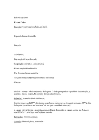 História de fumo

Exame Físico:

Inspeção: Tórax hiperinsuflado, em barril



Expansibilidade diminuída



Dispnéia



Taquipnéia;

Fase expiratória prolongada;

Respiração com lábios semicerrados;

Ritmo respiratório obstruído

Uso de musculatura acessória;

Tiragem intercostal (principalmente no enfisema)

Cianose.



sinal de Hoover – rebaixamento do diafragma. O diafragma perde a capacidade de contração, e
quando a pessoa inspira, há aumento de sua caixa torácica.

Palpação: expansibilidade diminuída;

frêmito toracovocal (FTV) diminuído no enfisema pulmonar; na bronquite crônica o FTV é dito
brônquico (semelhante ao “ronronar” de um gato – devido à secreção);

o espaço entre a fúrcula e a cartilagem cricóide está diminuído (o espaço normal são 4 dedos;
nos DPOCs, 2) pela hiperinsuflação do pulmão.

Percussão: Hiperressonância

Ausculta: Diminuição do murmúrio;
 