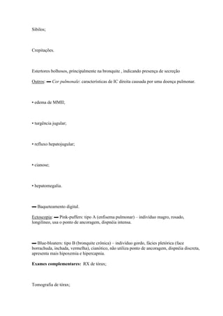 Sibilos;



Crepitações.



Estertores bolhosos, principalmente na bronquite , indicando presença de secreção

Outros: ▬ Cor pulmonale: características de IC direita causada por uma doença pulmonar.



▪ edema de MMII;



▪ turgência jugular;



▪ refluxo hepatojugular;



▪ cianose;



▪ hepatomegalia.



▬ Baqueteamento digital.

Ectoscopia: ▬ Pink-puffers: tipo A (enfisema pulmonar) – indivíduo magro, rosado,
longilíneo, usa o ponto de ancoragem, dispnéia intensa.



▬ Blue-bloaters: tipo B (bronquite crônica) – indivíduo gordo, fácies pletórica (face
borrachuda, inchada, vermelha), cianótico, não utiliza ponto de ancoragem, dispnéia discreta,
apresenta mais hipoxemia e hipercapnia.

Exames complementares: RX de tórax;



Tomografia de tórax;
 