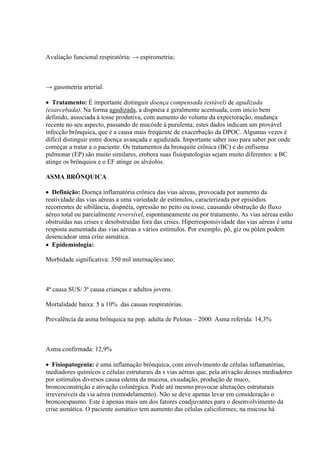 Avaliação funcional respiratória: → espirometria;



→ gasometria arterial.

 Tratamento: É importante distinguir doença compensada (estável) de agudizada
(exarcebada). Na forma agudizada, a dispnéia é geralmente acentuada, com início bem
definido, associada à tosse produtiva, com aumento do volume da expectoração, mudança
recente no seu aspecto, passando de mucóide à purulenta; estes dados indicam um provável
infecção brônquica, que é a causa mais freqüente de exacerbação da DPOC. Algumas vezes é
difícil distinguir entre doença avançada e agudizada. Importante saber isso para saber por onde
começar a tratar a o paciente. Os tratamentos da bronquite crônica (BC) e do enfisema
pulmonar (EP) são muito similares, embora suas fisiopatologias sejam muito diferentes: a BC
atinge os brônquios e o EF atinge os alvéolos.

ASMA BRÔNQUICA

 Definição: Doença inflamatória crônica das vias aéreas, provocada por aumento da
reatividade das vias aéreas a uma variedade de estímulos, caracterizada por episódios
recorrentes de sibilância, dispnéia, opressão no peito ou tosse, causando obstrução do fluxo
aéreo total ou parcialmente reversível, espontaneamente ou por tratamento. As vias aéreas estão
obstruídas nas crises e desobstruídas fora das crises. Hiperresponsividade das vias aéreas é uma
resposta aumentada das vias aéreas a vários estímulos. Por exemplo, pó, giz ou pólen podem
desencadear uma crise asmática.
 Epidemiologia:

Morbidade significativa: 350 mil internações/ano;



4ª causa SUS/ 3ª causa crianças e adultos jovens.

Mortalidade baixa: 5 a 10% das causas respiratórias.

Prevalência da asma brônquica na pop. adulta de Pelotas – 2000: Asma referida: 14,3%



Asma confirmada: 12,9%

 Fisiopatogenia: é uma inflamação brônquica, com envolvimento de células inflamatórias,
mediadores químicos e células estruturais da s vias aéreas que, pela ativação desses mediadores
por estímulos diversos causa edema da mucosa, exsudação, produção de muco,
broncoconstrição e ativação colinérgica. Pode até mesmo provocar alterações estruturais
irreversíveis da via aérea (remodelamento). Não se deve apenas levar em consideração o
broncoespasmo. Este é apenas mais um dos fatores coadjuvantes para o desenvolvimento da
crise asmática. O paciente asmático tem aumento das células caliciformes; na mucosa há
 