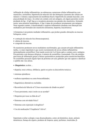 infiltração de células inflamatórias; na submucosa, numerosas células inflamatórias com
mastócitos, eosinófilos; hipertrofia do músculo liso dos brônquios (aumento das células em
número e volume); espessamento da membrana basal e hipertrofia da camada muscular, com
poça produção de muco. Ao entrar em contato com um antígeno, em alguns pacientes ocorre
produção de Ige. A IgE liga-se a receptores presentes nas paredes dos mastócitos, formando
assim, uma memória imunológica. A Ige é capaz de reconhecer prontamente este antígeno.
Num segundo contato, é desencadeado a resposta inflamatória imediata com liberação dos
mediadores pré-formados dos mastócitos (histamina, heparina, leucotrienos).

A histamina é um potente mediador inflamatório, que produz grandes alterações na mucosa
brônquica, como:

 contração do músculo liso (broncoespasmo);
 edema de mucosa;
 congestão de mucosa.

Os mastócitos produzem novos mediadores neoformados, que causam ativação inflamatória
tardia, e o mais importante é que ocorre recrutamento de novas células inflamatórias
(principalmente eosinófilos). Esta reação ocorre de 4 a 6 horas após o contato com o antígeno.
Em pacientes com doenças alérgicas, o número de eosinófilos é aumentado. Eles são atraídos
para áreas de inflamação graças a fatores quimiotáticos produzidos pelos mastócitos/basófilos.
Os eosinófilos possuem alguns tipos de proteínas em seus grânulos que são capazes e danificar
o epitélio das vias aéreas.

 Diagnóstico: avaliar....

• dispnéia, tosse crônica, sibilância, aperto no peito ou desconforto torácico;

• sintomas episódicos;

• melhora espontânea ou como broncodilatador;

• diagnósticos alternativos excluídos.

▪ Recorrência de falta de ar? Crises recorrentes de chiado no peito?

▪ Tosse persistente, mais à noite ou ao acordar?

▪ Despertar por tosse ou falta de ar?

▪ Sintomas com atividade física?

▪ Sintomas com exposição à alergênios?

▪ Uso de medicações? Freqüência? Alívio?



Importante avaliar a alergia e suas desencadeantes, como: pó doméstico, ácaro, animais
domésticos, fumaça de cigarro, produtos de limpeza, spray, perfumes, inseticidas, β-
 