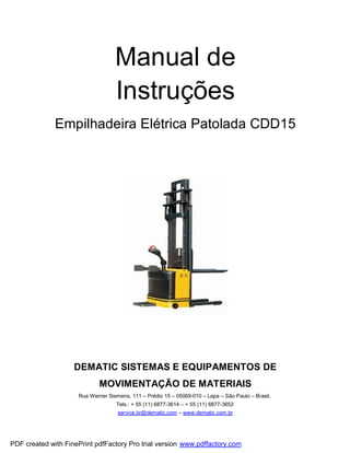 Manual de
                                   Instruções
              Empilhadeira Elétrica Patolada CDD15




                    DEMATIC SISTEMAS E EQUIPAMENTOS DE
                             MOVIMENTAÇÃO DE MATERIAIS
                     Rua Werner Siemens, 111 – Prédio 15 – 05069-010 – Lapa – São Paulo – Brasil.
                                   Tels.: + 55 (11) 6877-3614 – + 55 (11) 6877-3652
                                    service.br@dematic.com – www.dematic.com.br




PDF created with FinePrint pdfFactory Pro trial version www.pdffactory.com
 