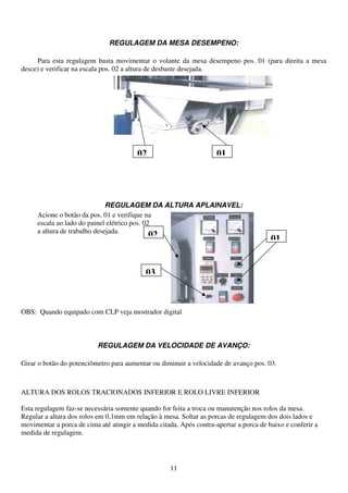 REGULAGEM DA MESA DESEMPENO:

     Para esta regulagem basta movimentar o volante da mesa desempeno pos. 01 (para direita a mesa
desce) e verificar na escala pos. 02 a altura de desbaste desejada.




                                         02                          01




                              REGULAGEM DA ALTURA APLAINAVEL:
     Acione o botão da pos. 01 e verifique na
     escala ao lado do painel elétrico pos. 02
     a altura de trabalho desejada.
                                              02                                        01


                                            03



OBS: Quando equipado com CLP veja mostrador digital



                           REGULAGEM DA VELOCIDADE DE AVANÇO:

Girar o botão do potenciômetro para aumentar ou diminuir a velocidade de avanço pos. 03.



ALTURA DOS ROLOS TRACIONADOS INFERIOR E ROLO LIVRE INFERIOR

Esta regulagem faz-se necessária somente quando for feita a troca ou manutenção nos rolos da mesa.
Regular a altura dos rolos em 0,1mm em relação à mesa. Soltar as porcas de regulagem dos dois lados e
movimentar a porca de cima até atingir a medida citada. Após contra-apertar a porca de baixo e conferir a
medida de regulagem.




                                                    11
 