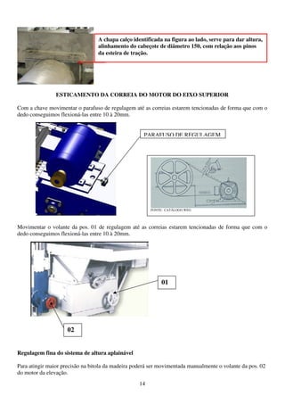 A chapa calço identificada na figura ao lado, serve para dar altura,
                                 alinhamento do cabeçote de diâmetro 150, com relação aos pinos
                                 da esteira de tração.




                ESTICAMENTO DA CORREIA DO MOTOR DO EIXO SUPERIOR

Com a chave movimentar o parafuso de regulagem até as correias estarem tencionadas de forma que com o
dedo conseguimos flexioná-las entre 10 à 20mm.


                                                     PARAFUSO DE REGULAGEM




                                                        FONTE: CATÁLOGO WEG




Movimentar o volante da pos. 01 de regulagem até as correias estarem tencionadas de forma que com o
dedo conseguimos flexioná-las entre 10 à 20mm.




                                                             01




                     02


Regulagem fina do sistema de altura aplainável

Para atingir maior precisão na bitola da madeira poderá ser movimentada manualmente o volante da pos. 02
do motor da elevação.
                                                   14
 