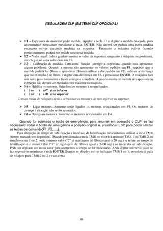 REGULAGEM CLP (SISTEMA CLP OPCIONAL)




         F1 – Espessura da madeira/ pedir medida. Apertar a tecla F1 e digitar a medida desejada, para
         acionamento necessitam pressionar a tecla ENTER. Não deverá ser pedida uma nova medida
         enquanto estiver passando madeira na máquina. Enquanto a máquina estiver fazendo
         posicionamento poderá ser pedida uma nova medida.
         F2 – Valor atual. Indica gradativamente o valor da espessura enquanto a máquina se posiciona,
         até chegar ao valor solicitado em F1.
         F3 – Calibração de medida. Tem como função corrigir a espessura, quando esta apresentar
         algum problema. Quando a mesma não apresentar os valores pedidos em F1. supondo que a
         medida pedida for 20mm e apresentar 21mm(verificar valor pedido em F2), subtrair a diferença
         que no exemplo é de 1mm, e digitar está diferença em F3, e pressionar ENTER. A máquina fará
         um novo posicionamento e ficará corrigida a medida. O procedimento de medida de espessura ou
         correção não deverá ser efetuado com madeira na máquina.
         F4 – Habilita os motores. Seleciona os motores a serem ligados.
         ( ) on     ( )off eixo inferior
         ( ) on     ( ) off eixo superior
     Com as teclas de rolagem (setas), selecionar os motores do eixo inferior ou superior.

           F5 – Ligar motores. Somente serão ligados os motores selecionados em F4. Os motores de
           avanço e elevação não serão acionados.
           F6 – Desliga os motores. Somente os motores selecionados em F4.

        Quando for acionado o botão de emergência, para retornar em operação o CLP, se faz
necessário voltar o botão de emergência a posição original e, pressionar ESC para poder utilizar
as teclas de comando(F1, F2,.....).
      Para alteração de tempo de lubrificação e intervalo de lubrificação, necessitamos utilizar a tecla TMR
(tempo marcado em segundos). Quando pressionada a tecla TMR no visor irá aparecer TMR 1 ou TMR 2 ou
simplesmente 1 ou 2, onde o menor valor (“2” c/ regulagem de fábrica igual a 20 seg.) se refere ao tempo de
lubrificação e o maior valor (“1” c/ regulagem de fábrica igual a 5400 seg.) ao intervalo de lubrificação.
Pode ser digitado um novo valor para alterarmos o tempo se for necessário. Após digitar um novo valor se
faz necessário pressionar a tecla ENTER.Quando no display estiver indicado TMR 1 ou 1, pressione a tecla
de rolagem para TMR 2 ou 2 e vice-versa.




                                                    18
 