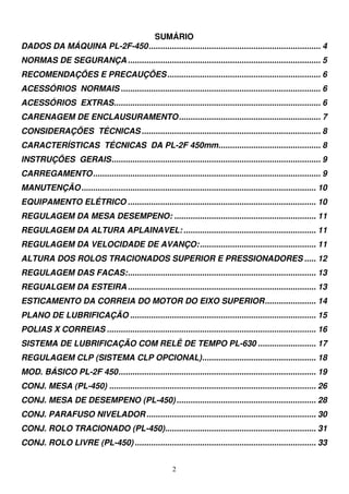 SUMÁRIO
DADOS DA MÁQUINA PL-2F-450 .......................................................................... 4
NORMAS DE SEGURANÇA ................................................................................... 5
RECOMENDAÇÕES E PRECAUÇÕES .................................................................. 6
ACESSÓRIOS NORMAIS ...................................................................................... 6
ACESSÓRIOS EXTRAS......................................................................................... 6
CARENAGEM DE ENCLAUSURAMENTO ............................................................. 7
CONSIDERAÇÕES TÉCNICAS ............................................................................. 8
CARACTERÍSTICAS TÉCNICAS DA PL-2F 450mm............................................ 8
INSTRUÇÕES GERAIS .......................................................................................... 9
CARREGAMENTO .................................................................................................. 9
MANUTENÇÃO ..................................................................................................... 10
EQUIPAMENTO ELÉTRICO ................................................................................. 10
REGULAGEM DA MESA DESEMPENO: ............................................................. 11
REGULAGEM DA ALTURA APLAINAVEL: ......................................................... 11
REGULAGEM DA VELOCIDADE DE AVANÇO: .................................................. 11
ALTURA DOS ROLOS TRACIONADOS SUPERIOR E PRESSIONADORES ..... 12
REGULAGEM DAS FACAS: ................................................................................. 13
REGUALGEM DA ESTEIRA ................................................................................. 13
ESTICAMENTO DA CORREIA DO MOTOR DO EIXO SUPERIOR ...................... 14
PLANO DE LUBRIFICAÇÃO ................................................................................ 15
POLIAS X CORREIAS .......................................................................................... 16
SISTEMA DE LUBRIFICAÇÃO COM RELÊ DE TEMPO PL-630 ......................... 17
REGULAGEM CLP (SISTEMA CLP OPCIONAL) ................................................. 18
MOD. BÁSICO PL-2F 450 ..................................................................................... 19
CONJ. MESA (PL-450) ......................................................................................... 26
CONJ. MESA DE DESEMPENO (PL-450) ............................................................ 28
CONJ. PARAFUSO NIVELADOR ......................................................................... 30
CONJ. ROLO TRACIONADO (PL-450)................................................................. 31
CONJ. ROLO LIVRE (PL-450) .............................................................................. 33


                                                        2
 