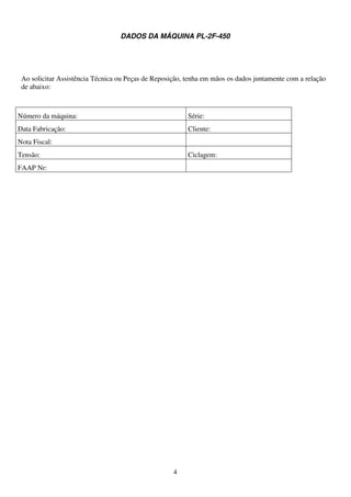DADOS DA MÁQUINA PL-2F-450




 Ao solicitar Assistência Técnica ou Peças de Reposição, tenha em mãos os dados juntamente com a relação
 de abaixo:



Número da máquina:                                       Série:
Data Fabricação:                                         Cliente:
Nota Fiscal:
Tensão:                                                  Ciclagem:
FAAP Nr:




                                                    4
 