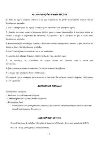 RECOMENDAÇÕES E PRECAUÇÕES

1- Antes de ligar a máquina certificar-se de que os parafusos de aperto da ferramenta inferior estejam
devidamente apertados.

2- Não fazer regulagens nas regiões dos eixos porta-ferramenta com a máquina ligada;

3- Quando necessitar retirar a ferramenta inferior para eventuais manutenções, é necessário retirar as
correias e limpar o alojamento da ferramenta. Ao recoloca - lá se certificar de que as facas estão
devidamente apertadas.

4- Para manutenção no cabeçote superior, é necessário retirar o cavaqueiro da mesma. E após, certificar-se
de que as facas estão devidamente apertadas.

5- Não fazer limpezas com os eixos cardãn em movimento;

6- Antes de abrir a tampa do painel elétrico, desligar a chave geral da rede;

7-       As   mudanças    de   velocidades    de   avanço    devem     ser   efetuadas   com    o   motor      em
movimento;

8- Não retirar as proteções da máquina a fim de evitar possíveis acidentes;

9- Antes de ligar a máquina, fazer a lubrificação.

10- Antes de operar a máquina ler atentamente as instruções das teclas de comando do painel elétrico com
C.L.P. (opcional).

                                          ACESSÓRIOS NORMAIS

Acompanham a máquina:
- As chaves necessárias para regulagens;
- Cabeçotes porta-faca no eixo inferior e superior;
- Regulador de facas.
     -    Painel elétrico com proteção contra sobrecarga devidamente equipado com reles térmicos e fusíveis,
          evitando assim queima dos motores;



                                             ACESSÓRIOS EXTRAS

         Controle da altura de trabalho, velocidade de avanço e lubrificação da corrente através de (C.L.P).

         05-1110 – Conj. carenagem de enclausuramento.


                                                         6
 