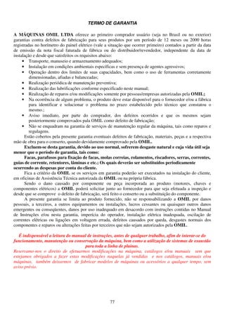 TERMO DE GARANTIA

A MÁQUINAS OMIL LTDA oferece ao primeiro comprador usuário (seja no Brasil ou no exterior)
garantias contra defeitos de fabricação para seus produtos por um período de 12 meses ou 2000 horas
registradas no horímetro do painel elétrico (vale a situação que ocorrer primeiro) contados a partir da data
de emissão da nota fiscal faturada de fábrica ou do distribuidor/revendedor, independente da data de
instalação e desde que satisfeitos os requisitos abaixo:
     • Transporte, manuseio e armazenamento adequados;
     • Instalação em condições ambientais específicas e sem presença de agentes agressivos;
     • Operação dentro dos limites de suas capacidades, bem como o uso de ferramentas corretamente
         dimensionadas, afiadas e balanceadas;
     • Realização periódica de manutenção preventiva;
     • Realização das lubrificações conforme especificado neste manual;
     • Realização de reparos e/ou modificações somente por pessoas/empresas autorizadas pela OMIL;
     • Na ocorrência de algum problema, o produto deve estar disponível para o fornecedor e/ou a fábrica
         para identificar e solucionar o problema no prazo estabelecido pelo técnico que constatou o
         mesmo.;
     • Aviso imediato, por parte do comprador, dos defeitos ocorridos e que os mesmos sejam
         posteriormente comprovados pala OMIL como defeito de fabricação;
     • Não se enquadram na garantia de serviços de manutenção regular da máquina, tais como reparos e
         regulagens.
      Estão cobertos pela presente garantia eventuais defeitos de fabricação, materiais, peças e a respectiva
mão de obra para o conserto, quando devidamente comprovado pela OMIL.
      Excluem-se desta garantia, devido ao uso normal, sofrerem desgaste natural e cuja vida útil seja
menor que o período de garantia, tais como:
      Facas, parafusos para fixação de facas, molas correias, rolamentos, riscadores, serras, correntes,
guias de corrente, retentores, lâminas e etc.; Os quais deverão ser substituídos periodicamente
ocorrendo as despesas por conta do cliente.
      Fica a critério da OMIL se os serviços em garantia poderão ser executados na instalação do cliente,
em oficinas de Assistência Técnica autorizada da OMIL ou na própria fábrica.
      Sendo o dano causado por componente ou peça incorporada ao produto (motores, chaves e
componentes elétricos) a OMIL poderá solicitar junto ao fornecedor para que seja efetuada a inspeção e
desde que se comprove o defeito de fabricação, será feito o conserto ou a substituição do componente.
      A presente garantia se limita ao produto fornecido, não se responsabilizando a OMIL por danos
pessoais, a terceiros, a outros equipamentos ou instalações, lucros cessantes ou quaisquer outros danos
emergentes ou conseqüentes, danos por uso inadequado em desacordo com instruções contidas no Manual
de Instruções e/ou nesta garantia, imperícia do operador, instalação elétrica inadequada, oscilação de
correntes elétricas ou ligações em voltagem errada, defeitos causados por queda, desgastes normais dos
componentes e reparos ou alterações feitas por terceiros que não sejam autorizados pela OMIL.

   É indispensável a leitura do manual de instruções, antes de qualquer trabalho, afim de interar-se do
funcionamento, manutenção ou conservação da máquina, bem como a utilização de sistemas de exaustão
                                     para toda a linha de plainas.
Reservamo-nos o direito de efetuarmos modificações na máquina, catálogos e/ou manuais sem que
estejamos obrigados a fazer estas modificações naquelas já vendidas e nos catálogos, manuais e/ou
máquinas, também deixarmos de fabricar modelos de máquinas ou acessórios a qualquer tempo, sem
aviso prévio.




                                                     77
 
