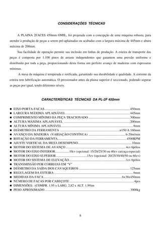 CONSIDERAÇÕES TÉCNICAS


      A PLAINA 2FACES 450mm OMIL, foi projetada com a concepção de uma máquina robusta, para
atender à produção de peças a serem pré-aplainadas ou acabadas com a largura máxima de 445mm e altura
máxima de 200mm.
      Sua facilidade de operação permite sua inclusão em linhas de produção. A esteira de transporte das
peças é composta por 1.100 pinos de arraste independentes que garantem uma pressão uniforme e
distribuída por toda a peça, proporcionando desta forma um perfeito avanço de madeiras com espessuras
mínimas.
       A mesa da máquina é temperada e retificada, garantindo sua durabilidade e qualidade. A corrente da
esteira tem lubrificação automática. O pressionador antes da plaina superior é seccionado, podendo segurar
as peças por igual, tendo diferentes níveis.



                               CARACTERÍSTICAS TÉCNICAS DA PL-2F 450mm

   EIXO PORTA-FACAS ......................................................................................................... 450mm
   LARGURA MÁXIMA APLAINÁVEL ............................................................................... 445mm
   COMPRIMENTO MÍNIMO DA PEÇA TRACIONADO ................................................... 300mm
   ALTURA MÁXIMA APLAINÁVEL ................................................................................. 200mm
   ALTURA MÍNIMA APLAINÁVEL ........................................................................................ 8mm
   DIÂMETRO DA FERRAMENTA ......................................................................... ø150 A 160mm
   AVANÇO DA MADEIRA (VARIAÇÃO CONTÍNUA) ............................................. 6-20m/min
   ROTAÇÃO DA FERRAMENTA..................................................................................... 4500RPM
   AJUSTE VERTICAL DA MESA DESEMPENO .................................................................. 10mm
   MOTOR DO SISTEMA DE AVANÇO .......................................................................... 4cv 6pólos
   MOTOR DO EIXO INFERIOR................. 10cv (opcional: 15/20/25/30 ou 40cv carcaça especial)
   MOTOR DO EIXO SUPERIOR ...................................... 15cv (opcional: 20/25/30/40/50 ou 60cv)
   MOTOR DO SISTEMA DE ELEVAÇÃO...................................................................... 1cv 6pólos
   TRANSMISSÃO POR CORREIAS EM “V”
   DIÂMETRO DA SAÍDA DOS CAVAQUEIROS ............................................................... 125mm
   REGULAGEM DA ESTEIRA ................................................................................................. 6mm
   MEDIDAS DA FACA ................................................................................................ 6x38x450mm
   NÚMERO DE FACAS POR CABEÇOTE ............................................................................... 4pcs
   DIMENSÕES: (COMPR. 1,95 x LARG. 2,82 x ALT. 1,99)m
   PESO APROXIMADO ......................................................................................................... 3000kg




                                                                     8
 