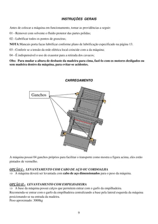 INSTRUÇÕES GERAIS

Antes de colocar a máquina em funcionamento, tomar as providências a seguir:
01 - Remover com solvente o fluído protetor das partes polidas;
02 - Lubrificar todos os pontos de graxeiras;
NOTA:Mancais porta facas lubrificar conforme plano de lubrificação especificado na página 13.
03 - Conferir se a tensão da rede elétrica local coincide com a da máquina;
04 - É indispensável o uso de exaustor para a retirada dos cavacos;
Obs: Para mudar a altura de desbaste da madeira para cima, fazê-lo com os motores desligados ou
sem madeira dentro da máquina, para evitar-se acidentes.




                                            CARREGAMENTO



                 Ganchos




A máquina possui 04 ganchos próprios para facilitar o transporte como mostra a figura acima, eles estão
pintados de vermelho.

OPÇÃO I - LEVANTAMENTO COM CABO DE AÇO OU CORDOALHA
⇒ A máquina deverá ser levantada com cabo de aço dimensionados para o peso da máquina.


OPÇÃO II - LEVANTAMENTO COM EMPILHADEIRA
⇒ A base da máquina possui calços que permitem entrar com o garfo da empilhadeira.
Recomenda-se entrar com o garfo da empilhadeira centralizando a base pela lateral esquerda da máquina
posicionando-se na entrada da madeira.
Peso aproximado: 3000kg


                                                      9
 