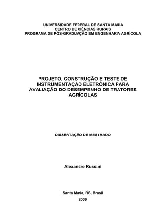 1



       UNIVERSIDADE FEDERAL DE SANTA MARIA
            CENTRO DE CIÊNCIAS RURAIS
PROGRAMA DE PÓS-GRADUAÇÃO EM ENGENHARIA AGRÍCOLA




    PROJETO, CONSTRUÇÃO E TESTE DE
   INSTRUMENTAÇÃO ELETRÔNICA PARA
 AVALIAÇÃO DO DESEMPENHO DE TRATORES
              AGRÍCOLAS




            DISSERTAÇÃO DE MESTRADO




                Alexandre Russini




               Santa Maria, RS, Brasil
                        2009
 