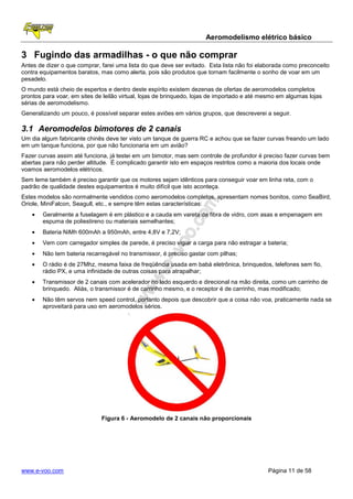 Aeromodelismo elétrico básico

3 Fugindo das armadilhas - o que não comprar
Antes de dizer o que comprar, farei uma lista do que deve ser evitado. Esta lista não foi elaborada como preconceito
contra equipamentos baratos, mas como alerta, pois são produtos que tornam facilmente o sonho de voar em um
pesadelo.
O mundo está cheio de espertos e dentro deste espírito existem dezenas de ofertas de aeromodelos completos
prontos para voar, em sites de leilão virtual, lojas de brinquedo, lojas de importado e até mesmo em algumas lojas
sérias de aeromodelismo.
Generalizando um pouco, é possível separar estes aviões em vários grupos, que descreverei a seguir.

3.1 Aeromodelos bimotores de 2 canais
Um dia algum fabricante chinês deve ter visto um tanque de guerra RC e achou que se fazer curvas freando um lado
em um tanque funciona, por que não funcionaria em um avião?
Fazer curvas assim até funciona, já testei em um bimotor, mas sem controle de profundor é preciso fazer curvas bem
abertas para não perder altitude. É complicado garantir isto em espaços restritos como a maioria dos locais onde
voamos aeromodelos elétricos.
Sem leme também é preciso garantir que os motores sejam idênticos para conseguir voar em linha reta, com o
padrão de qualidade destes equipamentos é muito difícil que isto aconteça.
Estes modelos são normalmente vendidos como aeromodelos completos, apresentam nomes bonitos, como SeaBird,
Oriole, MiniFalcon, Seagull, etc., e sempre têm estas características:
    •   Geralmente a fuselagem é em plástico e a cauda em vareta de fibra de vidro, com asas e empenagem em
        espuma de poliestireno ou materiais semelhantes;
    •   Bateria NiMh 600mAh a 950mAh, entre 4,8V e 7,2V;
    •   Vem com carregador simples de parede, é preciso vigiar a carga para não estragar a bateria;
    •   Não tem bateria recarregável no transmissor, é preciso gastar com pilhas;
    •   O rádio é de 27Mhz, mesma faixa de freqüência usada em babá eletrônica, brinquedos, telefones sem fio,
        rádio PX, e uma infinidade de outras coisas para atrapalhar;
    •   Transmissor de 2 canais com acelerador no lado esquerdo e direcional na mão direita, como um carrinho de
        brinquedo. Aliás, o transmissor é de carrinho mesmo, e o receptor é de carrinho, mas modificado;
    •   Não têm servos nem speed control, portanto depois que descobrir que a coisa não voa, praticamente nada se
        aproveitará para uso em aeromodelos sérios.




                              Figura 6 - Aeromodelo de 2 canais não proporcionais




www.e-voo.com                                                                                Página 11 de 58
 
