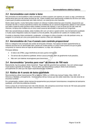Aeromodelismo elétrico básico

3.2 Aeromodelos com motor e leme
Nos primórdios do aeromodelismo rádio-controlado os rádios surgiram com apenas um canal, ou seja, controlava-se
apenas leme para que não saísse da área de vôo. Estes modelos eram basicamente modelos de vôo livre com rádio,
e para quem já estava acostumado sem rádio nenhum, um canal já era uma maravilha.
Dentro deste espírito, muitos fabricantes insistem em oferecer modelos deste tipo para iniciantes, esquecendo que
iniciantes não têm a mesma experiência anterior dos modelistas de um canal de antigamente, plástico é mais pesado
que balsa e papel de seda (portanto estes modelos chineses são rápidos), e que os locais de vôo são cada vez
menores, na época dos modelos de um único canal voava-se aeromodelo no aeroporto de Congonhas.
Além das características já citadas, estes modelos vêm com um servo e speed control, mas de baixíssima qualidade
e muitas vezes integrados à placa do receptor ou fora de padrão, não podendo ser usados em modelos sérios.
A subida ou descida é feita controlando o acelerador, a trimagem é crítica e durante o vôo não perdoam erros, se
exagerar no comando em uma curva perde altura e acerta o chão com velocidade.

3.3 Aeromodelos de 3 ou 4 canais com controle proporcional
Esta é a categoria mais avançada dos aviões de brinquedo chineses, mas apesar de terem aparentemente os
mesmos recursos de um aeromodelo sério, pecam em muitos pontos e o preço é bem próximo do que se gasta
comprando os mesmos itens em lojas de aeromodelismo, ou seja, não compensa.
Principais defeitos:
    •   O rádio é de 27Mhz, pega interferência de tudo quanto é brinquedo;
    •   Os servos são de péssima qualidade, lentos e pouco precisos, além de geralmente muito pesados;
    •   Não vem com baterias recarregáveis para transmissor;

3.4 Aeromodelos “prontos para voar” de menos de 700 reais
Basicamente, fuja de qualquer oferta irresistível. Pagar caro não garantirá boa qualidade, mas com certeza pagar
muito barato é garantia de frustração. Procure olhar com desconfiança qualquer oferta muito tentadora,
principalmente em sites que não sejam especializados em modelismo.

3.5 Rádios de 4 canais de baixa qualidade
Recomendamos utilizar transmissores FM na faixa de 72Mhz ou 2,4GHz das marcas Futaba, Hitec, GWS, JR,
Airtronics e Multiplex, principalmente. Existem outras ótimas marcas que não estão nesta lista, mas são raras de se
encontrar no Brasil.
Em compensação, existem várias marcas de equipamentos que produzem transmissores e receptores de baixíssima
qualidade, uma fonte de problemas iminente.
Como o preço de um transmissor bom não é tão elevado, não compensa economizar menos de 100 reais para perder
qualidade onde mais interessa que são o transmissor e o receptor.




www.e-voo.com                                                                               Página 12 de 58
 