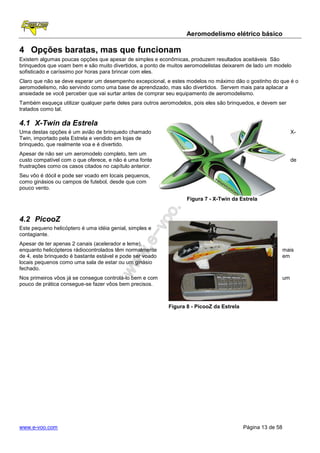 Aeromodelismo elétrico básico

4 Opções baratas, mas que funcionam
Existem algumas poucas opções que apesar de simples e econômicas, produzem resultados aceitáveis São
brinquedos que voam bem e são muito divertidos, a ponto de muitos aeromodelistas deixarem de lado um modelo
sofisticado e caríssimo por horas para brincar com eles.
Claro que não se deve esperar um desempenho excepcional, e estes modelos no máximo dão o gostinho do que é o
aeromodelismo, não servindo como uma base de aprendizado, mas são divertidos. Servem mais para aplacar a
ansiedade se você perceber que vai surtar antes de comprar seu equipamento de aeromodelismo.
Também esqueça utilizar qualquer parte deles para outros aeromodelos, pois eles são brinquedos, e devem ser
tratados como tal.

4.1 X-Twin da Estrela
Uma destas opções é um avião de brinquedo chamado                                                                X-
Twin, importado pela Estrela e vendido em lojas de
brinquedo, que realmente voa e é divertido.
Apesar de não ser um aeromodelo completo, tem um
custo compatível com o que oferece, e não é uma fonte                                                            de
frustrações como os casos citados no capítulo anterior.
Seu vôo é dócil e pode ser voado em locais pequenos,
como ginásios ou campos de futebol, desde que com
pouco vento.

                                                                   Figura 7 - X-Twin da Estrela


4.2 PicooZ
Este pequeno helicóptero é uma idéia genial, simples e
contagiante.
Apesar de ter apenas 2 canais (acelerador e leme),
enquanto helicópteros rádiocontrolados têm normalmente                                                      mais
de 4, este brinquedo é bastante estável e pode ser voado                                                    em
locais pequenos como uma sala de estar ou um ginásio
fechado.
Nos primeiros vôos já se consegue controlá-lo bem e com                                                     um
pouco de prática consegue-se fazer vôos bem precisos.



                                                           Figura 8 - PicooZ da Estrela




www.e-voo.com                                                                             Página 13 de 58
 