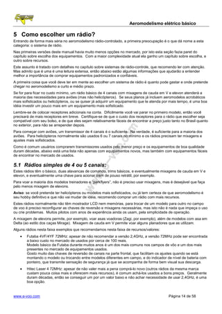 Aeromodelismo elétrico básico

5 Como escolher um rádio?
Entrando de forma mais séria no aeromodelismo rádio-controlado, a primeira preocupação é o que dá nome a esta
categoria: o sistema de rádio.
Nas primeiras versões deste manual havia muito menos opções no mercado, por isto esta seção fazia paret do
capítulo sobre escolha dos equipamentos. Com a maior complexidade atual ela ganho um capítulo sobre escolha, e
outro sobre recursos.
Este assunto é tratado com detalhes no capítulo sobre sistemas de rádio-controle, que recomendo ler com atenção.
Mas admito que é uma é uma leitura extensa, então abaixo estão algumas informações que ajudarão a entender
melhor a importância de comprar equipamentos padronizados e confiáveis.
A primeira coisa que você deve ter em mente ao escolher um sistema de rádio é quanto pode gastar e onde pretende
chegar no aeromodelismo a curto e médio prazo.
Se for para ficar no custo mínimo, um rádio básico de 4 canais com mixagens de cauda em V e elevon atenderá a
maioria das necessidades para aviões (mas não helicópteros). Se seus planos já incluem aeromodelos acrobáticos
mais sofisticados ou helicópteros, ou se quiser já adquirir um equipamento que te atenda por mais tempo, é uma boa
idéia investir um pouco mais em um equipamento mais sofisticado.
Lembre-se de colocar receptores adicionais na conta. Dificilmente você vai parar no primeiro modelo, então você
precisará de mais receptores em breve. Certifique-se de que o custo dos receptores para o rádio que escolher seja
compatível com seu bolso, e de que eles sejam relativamente fáceis de encontrar a preço justo tanto no Brasil quanto
no exterior, para não se arrepender depois.
Para começar com aviões, um transmissor de 4 canais é o suficiente. Na verdade, é suficiente para a maioria dos
aviões. Para helicópteros normalmente são usados 6 ou 7 canais no mínimo e os rádios precisam ter mixagens e
ajustes mais sofisticados.
Como é comum usuários comprarem transmissores usados pelo menor preço e os equipamentos de boa qualidade
duram décadas, abaixo está uma lista não apenas com equipamentos novos, mas também com equipamentos fáceis
de encontrar no mercado de usados.

5.1 Rádios simples de 4 ou 5 canais:
Estes rádios têm o básico, duas alavancas de comando, trims básicos, e eventualmente mixagens de cauda em V e
elevon, e eventualmente uma chave para acionar trem de pouso retrátil, por exemplo.
Para voar a maioria dos modelos treinadores e “parkflyers”, não é preciso usar mixagens, mas é desejável que faça
pelo menos mixagem de elevons.
Aviso: se você pretende ter helicópteros ou modelos mais sofisticados, ou já tem certeza de que aeromodelismo é
seu hobby definitivo e que não vai mudar de idéia, recomendo comprar um rádio com mais recursos.
Estes rádios normalmente não têm mostrador LCD nem memórias, para trocar de um modelo para outro no campo
de voo é preciso reconfigurar as chaves de reversão e mixagens necessárias, mas isto não é nada que impeça o uso
ou crie problemas. Muitos pilotos com anos de experiência ainda os usam, pela simplicidade de operação.
A mixagem de elevons permite, por exemplo, voar asas voadoras (Zagi, por exemplo), além de modelos com asa em
Delta (ao estilo dos caças Mirage). Mixagem de cauda em V permite voar alguns planadores que as utilizam.
Alguns rádios nesta faixa exemplos que recomendamos nesta faixa de recursos/valores:
    •   Futaba 4VF/4YF 72MHz: apesar de não recomendar a versão 2,4GHz, a versão 72MHz pode ser encontrada
        a baixo custo no mercado de usados por cerca de 100 reais.
        Modelo básico da Futaba durante muitos anos é um dos mais comuns nos campos de vôo e um dos mais
        presentes no mercado de equipamentos usados.
        Gosto muito das chaves de reversão de canais na parte frontal, que facilitam os ajustes quando se está
        montando o modelo ou trocando entre modelos diferentes em campo, e do indicador de nível de bateria com
        ponteiro, que transmite sensação de segurança já que se acompanha de forma bem visual sua descarga.
    •   Hitec Laser 4 72MHz: apesar de não valer mais a pena comprá-lo novo (outros rádios da mesma marca
        custam pouca coisa mais e oferecem mais recursos), é comum achá-los usados a bons preços. Geralmente
        duram décadas, então se conseguir um por um valor baixo e não achar necessidade de usar 2,4GHz, é uma
        boa opção.


www.e-voo.com                                                                               Página 14 de 58
 