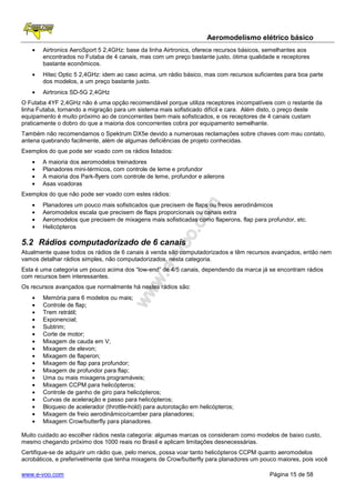 Aeromodelismo elétrico básico
   •   Airtronics AeroSport 5 2,4GHz: base da linha Airtronics, oferece recursos básicos, semelhantes aos
       encontrados no Futaba de 4 canais, mas com um preço bastante justo, ótima qualidade e receptores
       bastante econômicos.
   •   Hitec Optic 5 2,4GHz: idem ao caso acima, um rádio básico, mas com recursos suficientes para boa parte
       dos modelos, a um preço bastante justo.
   •   Airtronics SD-5G 2,4GHz
O Futaba 4YF 2,4GHz não é uma opção recomendável porque utiliza receptores incompatíveis com o restante da
linha Futaba, tornando a migração para um sistema mais sofisticado difícil e cara. Além disto, o preço deste
equipamento é muito próximo ao de concorrentes bem mais sofisticados, e os receptores de 4 canais custam
praticamente o dobro do que a maioria dos concorrentes cobra por equipamento semelhante.
Também não recomendamos o Spektrum DX5e devido a numerosas reclamações sobre chaves com mau contato,
antena quebrando facilmente, além de algumas deficiências de projeto conhecidas.
Exemplos do que pode ser voado com os rádios listados:
   •   A maioria dos aeromodelos treinadores
   •   Planadores mini-térmicos, com controle de leme e profundor
   •   A maioria dos Park-flyers com controle de leme, profundor e ailerons
   •   Asas voadoras
Exemplos do que não pode ser voado com estes rádios:
   •   Planadores um pouco mais sofisticados que precisem de flaps ou freios aerodinâmicos
   •   Aeromodelos escala que precisem de flaps proporcionais ou canais extra
   •   Aeromodelos que precisem de mixagens mais sofisticadas como flaperons, flap para profundor, etc.
   •   Helicópteros

5.2 Rádios computadorizado de 6 canais
Atualmente quase todos os rádios de 6 canais à venda são computadorizados e têm recursos avançados, então nem
vamos detalhar rádios simples, não computadorizados, nesta categoria.
Esta é uma categoria um pouco acima dos “low-end” de 4/5 canais, dependendo da marca já se encontram rádios
com recursos bem interessantes.
Os recursos avançados que normalmente há nestes rádios são:
   •   Memória para 6 modelos ou mais;
   •   Controle de flap;
   •   Trem retrátil;
   •   Exponencial;
   •   Subtrim;
   •   Corte de motor;
   •   Mixagem de cauda em V;
   •   Mixagem de elevon;
   •   Mixagem de flaperon;
   •   Mixagem de flap para profundor;
   •   Mixagem de profundor para flap;
   •   Uma ou mais mixagens programáveis;
   •   Mixagem CCPM para helicópteros;
   •   Controle de ganho de giro para helicópteros;
   •   Curvas de aceleração e passo para helicópteros;
   •   Bloqueio de acelerador (throttle-hold) para autorotação em helicópteros;
   •   Mixagem de freio aerodinâmico/camber para planadores;
   •   Mixagem Crow/butterfly para planadores.

Muito cuidado ao escolher rádios nesta categoria: algumas marcas os consideram como modelos de baixo custo,
mesmo chegando próximo dos 1000 reais no Brasil e aplicam limitações desnecessárias.
Certifique-se de adquirir um rádio que, pelo menos, possa voar tanto helicópteros CCPM quanto aeromodelos
acrobáticos, e preferivelmente que tenha mixagens de Crow/butterfly para planadores um pouco maiores, pois você

www.e-voo.com                                                                             Página 15 de 58
 