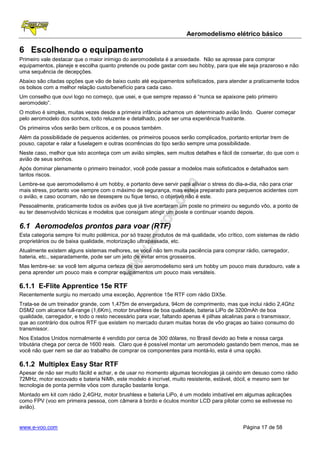 Aeromodelismo elétrico básico

6 Escolhendo o equipamento
Primeiro vale destacar que o maior inimigo do aeromodelista é a ansiedade. Não se apresse para comprar
equipamentos, planeje e escolha quanto pretende ou pode gastar com seu hobby, para que ele seja prazeroso e não
uma sequência de decepções.
Abaixo são citadas opções que vão de baixo custo até equipamentos sofisticados, para atender a praticamente todos
os bolsos com a melhor relação custo/benefício para cada caso.
Um conselho que ouvi logo no começo, que usei, e que sempre repasso é “nunca se apaixone pelo primeiro
aeromodelo”.
O motivo é simples, muitas vezes desde a primeira infância achamos um determinado avião lindo. Querer começar
pelo aeromodelo dos sonhos, todo reluzente e detalhado, pode ser uma experiência frustrante.
Os primeiros vôos serão bem críticos, e os pousos também.
Além da possibilidade de pequenos acidentes, os primeiros pousos serão complicados, portanto entortar trem de
pouso, capotar e ralar a fuselagem e outras ocorrências do tipo serão sempre uma possibilidade.
Neste caso, melhor que isto aconteça com um avião simples, sem muitos detalhes e fácil de consertar, do que com o
avião de seus sonhos.
Após dominar plenamente o primeiro treinador, você pode passar a modelos mais sofisticados e detalhados sem
tantos riscos.
Lembre-se que aeromodelismo é um hobby, e portanto deve servir para aliviar o stress do dia-a-dia, não para criar
mais stress, portanto voe sempre com o máximo de segurança, mas esteja preparado para pequenos acidentes com
o avião, e caso ocorram, não se desespere ou fique tenso, o objetivo não é este.
Pessoalmente, praticamente todos os aviões que já tive acertaram um poste no primeiro ou segundo vôo, a ponto de
eu ter desenvolvido técnicas e modelos que consigam atingir um poste e continuar voando depois.

6.1 Aeromodelos prontos para voar (RTF)
Esta categoria sempre foi muito polêmica, por só trazer produtos de má qualidade, vôo crítico, com sistemas de rádio
proprietários ou de baixa qualidade, motorização ultrapassada, etc.
Atualmente existem alguns sistemas melhores, se você não tem muita paciência para comprar rádio, carregador,
bateria, etc., separadamente, pode ser um jeito de evitar erros grosseiros.
Mas lembre-se: se você tem alguma certeza de que aeromodelismo será um hobby um pouco mais duradouro, vale a
pena aprender um pouco mais e comprar equipamentos um pouco mais versáteis.

6.1.1 E-Flite Apprentice 15e RTF
Recentemente surgiu no mercado uma exceção, Apprentice 15e RTF com rádio DX5e.
Trata-se de um treinador grande, com 1,475m de envergadura, 94cm de comprimento, mas que inclui rádio 2,4Ghz
DSM2 com alcance full-range (1,6Km), motor brushless de boa qualidade, bateria LiPo de 3200mAh de boa
qualidade, carregador, e todo o resto necessário para voar, faltando apenas 4 pilhas alcalinas para o transmissor,
que ao contrário dos outros RTF que existem no mercado duram muitas horas de vôo graças ao baixo consumo do
transmissor.
Nos Estados Unidos normalmente é vendido por cerca de 300 dólares, no Brasil devido ao frete e nossa carga
tributária chega por cerca de 1600 reais. Claro que é possível montar um aeromodelo gastando bem menos, mas se
você não quer nem se dar ao trabalho de comprar os componentes para montá-lo, esta é uma opção.

6.1.2 Multiplex Easy Star RTF
Apesar de não ser muito fácild e achar, e de usar no momento algumas tecnologias já caindo em desuso como rádio
72MHz, motor escovado e bateria NiMh, este modelo é incrível, muito resistente, estável, dócil, e mesmo sem ter
tecnologia de ponta permite vôos com duração bastante longa.
Montado em kit com rádio 2,4GHz, motor brushless e bateria LiPo, é um modelo imbatível em algumas aplicações
como FPV (voo em primeira pessoa, com câmera à bordo e óculos monitor LCD para pilotar como se estivesse no
avião).


www.e-voo.com                                                                               Página 17 de 58
 