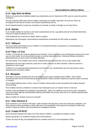 Aeromodelismo elétrico básico
6.3.5 Ugly Stick do Motta
Motta é um grande aeromodelista brasileiro que especializou-se em máquinas de CNC, para os quais dá suporte e
consultoria.
De suas máquinas CNC saem vários modelos, dentre eles um modelo “Ugly Stick” de cerca de 120cm de
envergadura muito fácil de montar e com ótimas características de voo.
O kit é bastante barato e é pode ser comprado em revendas, consulte no Google ou em nosso fórum.

6.3.6 Starlite
É um modelo simples de construir e com boas características de vôo, cuja planta pode ser encontrada facilmente,
inclusive na seção de plantas do E-voo.
Pode facilmente ser construído em balsa, isopor ou depron,
Dependendo da motorização, recomendamos reescaloná-lo aumentando em 20% todas as medidas.

6.3.7 GWsport
Um pouco mais arredondado do que o Starlite, é um excelente treinador e apresenta um visual agradável e é
relativamente fácil de construir.

6.3.8 Piper J-3 Cub
O Piper J-3 Cub não tem nada de especial como treinador, como na época em que era fabricado custava pouco mais
que um carro médio, foi um dos primeiros aviões a se tornar realmente comum, treinando milhares de pilotos e
desempenhando um sem-número de tarefas diferentes.
Por esta história, é um modelo muito comum, praticamente todo fabricante faz uma ou mais versões dele.
Dependendo de como seja construído, pode ser um avião crítico ou um ótimo treinador, é fácil de construir e
apresenta um bom visual.
O GWS J3 é um particularmente interessante como treinador, tem características de vôo muito dóceis e preço
adequado para o primeiro modelo.

6.4 Receptor
Esta lista é um pouco obsoleta mas serve de referência para quem pretende utilizar 72MHz. Para 2,4GHz
obviamente cada marca só aceita seus próprios receptores, então a escolha é apenas de quantos canais se precisa
no receptor.
Para modelos elétricos peso é crítico, mas em modelos maiores pode-se usar tranquilamente receptor standard
(cerca de 50g).
Para modelos menores, entretanto, é sempre mais interessante usar um receptor menor e mais leve.
Existem várias tecnologias de modulação e decodificação. Saber com detalhes como funciona não é necessário,
mas é bom saber algumas características básicas para facilitar nas compra, para isto fiz um capítulo especial sobre
sistemas de rádio.
Alguns modelos de receptor comuns no mercado:

6.4.1 Hitec Electron 6
Dual conversion e com alcance “full-range”, estes receptors são pequenos, leves mas muito bem projetados, com
ótimo alcance e ótima imunidade a ruídos, além de vir com acessórios como espuma de proteção e cartão para
enrolar a antena em bobina, para acomoda-la em fuselagens menores.

6.4.2 Futaba FP-R127
Dual conversion standard da Futaba, tem ótimo alcance (1600m), e excelente imunidade a ruídos.
Apesar de grande é um excelente receptor para muitos elétricos.
O peso, de cerca de 50g, não atrapalha tanto em modelos acima de 1m de envergadura e 500g.



www.e-voo.com                                                                                Página 19 de 58
 