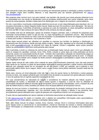 ATENÇÃO
Este manual foi criado para utilização sem fins lucrativos em treinamento gratuito e orientação a pilotos iniciantes ou
que desejem migrar para modelos elétricos, e está disponível para ser baixado gratuitamente em www.e-
voo.com/downloads
Não pretendo obter nenhum lucro com este material, mas também não permito que outras pessoas obtenham lucro
ou notoriedade com sua venda ou distribuição como já aconteceu anteriormente com outros materiais, tanto meus
quanto de outras pessoas, também criados para livre distribuição com o objetivo de incentivar o aeromodelismo.
Por isto, é permitida e incentivada a distribuição eletrônica (envio por e-mail, disponibilização para download, etc.) ou
impressa (impressão ou cópias integrais) deste manual, desde que sem fins lucrativos e sem alterações. No caso de
distribuição impressa, é permitida unicamente a cobrança do custo de impressão ou cópia reprográfica, tipicamente
em torno de R$0,10 (dez centavos de real) a R$0,20 (vinte centavos de real) por página.
Para facilitar este tipo de distribuição, apesar de existirem imagens coloridas, todo o conteúdo foi preparado para
impressão monocromática a laser ou jato de tinta, ou cópia reprográfica em copiadoras comuns. Não recomendo
impressão a jato de tinta devido ao maior custo de impressão e a possibilidade de borrar as imagens quando levado
a campo para auxiliar o treinamento, mas é possível e viável.
Partes deste manual podem ser utilizadas em apostilas ou manuais que também se destinem a distribuição ou
treinamento sem fins lucrativos, desde que seja citada a origem. Neste caso, agradeço se for informado da utilização
pelo e-mail suporte@e-voo.com, se possível com cópia do material, críticas e sugestões, assim posso perceber
melhor as necessidades e aprimorar continuamente este manual.
Não é permitida a venda ou cobrança de nenhum tipo na distribuição deste manual, assim como sua utilização em
parte ou integral em apostilas, manuais, livros, CDs, DVDs, e-books e outros tipos de mídia publicados de forma
comercial, exceto com autorização escrita do autor. Também não é permitida a utilização em treinamentos pagos ou
publicação na internet de forma alterada ou sem citar a origem, exceto com autorização escrita do autor. A violação
a estas regras será tratada como violação de direito autoral e estará sujeita a penalidades e ações cíveis de acordo
com a legislação em vigor.
Apesar deste manual ter sido criado como material de apoio para treinamento presencial, caso não seja possível
obter ajuda de um instrutor ou piloto de aeromodelos experiente é possível aprender a pilotar sozinho aeromodelos
elétricos com utilização prévia de um simulador de vôo RC (como o FMS, por exemplo, que é gratuito) e com
aeromodelo elétrico lento, leve e seguro. Assim como o autor, muitos outros pilotos obtiveram sucesso neste tipo de
aprendizado.
Neste caso, procure um local adequado onde não haja o risco de causar danos ou ferimentos a outras pessoas,
animais ou bens, com espaço suficiente para minimizar o risco de perda e se possível com grama alta para minimizar
o risco de quebras (há um capítulo específico sobre local de vôo).
Por suas características de velocidade de rotação e consistência do material utilizado nas hélices (quanto à
possibilidade de cortes), e velocidade de vôo e massa (quanto a impactos), o nível de risco na utilização de
aeromodelos treinadores elétricos equivale ao de brinquedos comuns quando mal-utilizados, como o impacto de uma
bola de futebol oficial ou cortes causados por cantos vivos de peças plásticas de brinquedos comuns.
Apesar do risco ser mínimo, é incentivado o uso de equipamento de proteção individual (luvas de couro, óculos de
proteção de policarbonato, capacete, etc.) nos primeiros testes com motores e hélices e nos primeiros vôos,
principalmente quando efetuados sem o apoio de pessoas com experiência anterior com os equipamentos.
O autor não se responsabiliza por danos materiais ou ferimentos decorrentes da utilização deste manual.
O site www.e-voo.com foi criado e é mantido com o objetivo de compartilhar informações sobre aeromodelismo,
principalmente com motor elétrico, produtos e atividades relacionadas.
Nele, além deste manual, há artigos, reviews, livros, tutoriais, notícias, fórum e inúmeras informações úteis para
quem deseja iniciar ou aprimorar-se no aeromodelismo, manter-se informado de eventos e notícias relacionados,
trocar informações ou simplesmente conversar com outras pessoas interessadas por aviação e aeromodelismo e
afins.
 