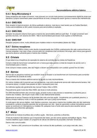 Aeromodelismo elétrico básico
6.4.3 Berg Microstamp 4
Estes receptores são single conversion, mas possuem um circuito mais preciso e processamento digital de sinais que
identifica o próprio transmissor pelas características do sinal, conseguindo assim ignorar a maioria das interferências.

6.4.4 GWS RD8
Este receptor é dual-conversion, de ótima qualidade e alcance, mais leve e mais barato que os Futaba Standard,
muitos aeromodelistas os têm usado inclusive para aeromodelos à explosão.

6.4.5 GWS R6N
Receptor de pequeno alcance bom para a maioria dos aeromodelos elétricos park-flyer. É single conversion sem
grandes recursos, com alcance de 300m. Não é recomendável para locais muito sujeitos a interferências.

6.4.6 GWS R4P
Receptor pequeno e leve, muito utilizado para modelos indoor e micromodelos (abaixo de 100g)

6.4.7 Outros receptores
Com receptores 72MHz a baixo custo devido à popularização dos 2,4GHz, praticamente não vale a pena arriscar em
marcas suspeitas, mas caso o faça, procure optar por receptores dual conversion full-range, pelo menos para garantir
que tenha alcance suficiente para a maioria dos modelos.

6.5 Cristais
O que determina a freqüência de operação do sistema de controle são os cristais de freqüência.
Compre cristal de transmissor compatível com a marca que está usando e cristal de receptor de acordo com o
recomendado para o mesmo.
Evite comprar cristais usados, eles são frágeis e devem ser manipulados com cuidado quando fora do rádio.

6.6 Servos
Servos são os pequenos motores que recebem sinal do receptor e os transformam em movimentos para comandar
as superfícies de controle do avião.
Para a maioria dos modelos elétricos servos de 9g são os mais recomendáveis.
Em vários modelos até é possível usar servos maiores, mas como atualmente servos são relativamente baratos, não
compensa deixar o modelo mais pesado do que o necessário para voar.
As melhores opções são geralmente das marcas Futaba, Hitec e GWS.
Pessoalmente gosto muito dos Hitec HS50, são leves e muito precisos.
Os GWS NaroStd também são uma boa opção, já testei muitos e são precisos e resistentes o suficiente para a
maioria dos modelos, não forçam muito o BEC e são relativamente baratos.
Atualmente os servos Towerpro de 9g também têm sido uma boa opção. Inicialmente com qualidade péssima, a
fábrica chinesa melhorou muito o nível de qualidade, sem que o preço aumentasse.
A moda agora são servos digitais, mais rápidos e precisos, mas para a maioria dos modelos eles não são realmente
necessários, portanto enquanto aprende não se preocupe com isto. Após ter aprendido a pilotar treinadores quando
quiser se aventurar em helicópteros ou modelos 3D, pesquise mais a fundo este assunto para escolher servos
adequados para diferentes aplicações.

6.7 Motor
Atualmente os motores brushless são a melhor opção. São leves, potentes e eficientes.
A lista de motores é tão extensa que é impossível citar todos, por isto vamos apenas exemplificar alguns. Para
maiores detalhes sugiro instalar um programa de cálculo de sistemas de propulsão chamado “DriveCalc”.
Dentre mais comuns estão:
    •   Hacker e AXI, pioneiros em brushless, são motores de alta qualidade, a um preço meio alto, claro;

www.e-voo.com                                                                                  Página 20 de 58
 