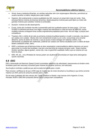 Aeromodelismo elétrico básico
   •   Himax: leves e bastante eficientes, as versões reduzidas vêm com engrenagens diferentes, permitindo ao
       usuário escolher a melhor relação para cada modelo;
   •   Hyperion, têm praticamente a mesma qualidade dos AXI, mas por um preço bem mais em conta. Esta
       empresa fabrica motores de diversos tamanhos, desde pequenos motores para park-flyers ou indoor até
       grandes motores para substituir motores à combustão;
   •   Scorpion: motores de alto desempenho,
   •   E-max, ainda são novidade mas têm surpreendido pela boa qualidade apesar do baixo preço. O E-max
       CF2822 é suficiente para levar com folga a maioria dos treinadores e custa em torno de R$40,00, outros
       modelos maiores conseguem levar aviões originalmente projetados para motor .46 com folga, a preços bem
       competitivos.
   •   Towerpro: têm o mérito de ter sido os primeiros motores brushless baratos a invadir o mercado, mas devem
       ser usados com cuidado. Muitos vêm com enrolamento errado ou em curto, consumindo uma corrente
       altíssima, acima do dobro da nominal, o que já causou muitos estragos em baterias e ESCs, mas
       ultimamente a qualidade tem melhorado, podendo ser usados com ótimos resultados (com o critério de fazer
       testes cuidadosos antes, claro).
   •   GWS: a empresa que já fabricava todos os itens necessários a aeromodelismo elétrico demorou um pouco
       para entrar no mundo dos brushless, mas tem uma boa linha de motores de baixo custo. Estes motores
       dividem opiniões, alguns gostam, outros não, mas no geral têm qualidade melhor que os motores em sua
       faixa de preço;
   •   KDE, HK, etc., uma infinidade de marcas podem ser atualmente encontradas em lojas tanto estrangeiras
       quanto nacionais.

6.8 ESC
ESC é abreviação de Electronic Speed Control (controlador eletrônico de velocidade), basicamente se dividem entre
brushless (para sem escovas) e brushed (para motores de corrente contínua, com escovas).
Sua função é controlar a potência que será enviada da bateria para o motor.
Para comprar, certifique-se de que o ESC seja do mesmo tipo do motor (brushed ou brushless) e que tenha corrente
máxima uns 40% acima do consumo previsto para o motor.
Os de maior qualidade são das marcas Jeti, Castle Creations e Hacker, mas marcas como Hyperion, E-max,
Himodel, WOW e GWS têm produzido ótimos ESCs a preços bem competitivos.




www.e-voo.com                                                                              Página 21 de 58
 