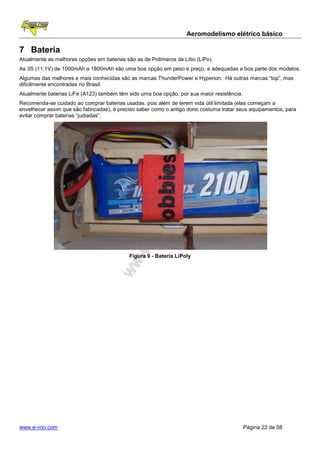 Aeromodelismo elétrico básico

7 Bateria
Atualmente as melhores opções em baterias são as de Polímeros de Lítio (LiPo).
As 3S (11,1V) de 1000mAh a 1800mAh são uma boa opção em peso e preço, e adequadas a boa parte dos modelos.
Algumas das melhores e mais conhecidas são as marcas ThunderPower e Hyperion. Há outras marcas “top”, mas
dificilmente encontradas no Brasil.
Atualmente baterias LiFe (A123) também têm sido uma boa opção, por sua maior resistência.
Recomenda-se cuidado ao comprar baterias usadas, pois além de terem vida útil limitada (elas começam a
envelhecer assim que são fabricadas), é preciso saber como o antigo dono costuma tratar seus equipamentos, para
evitar comprar baterias “judiadas”.




                                            Figura 9 - Bateria LiPoly




www.e-voo.com                                                                               Página 22 de 58
 