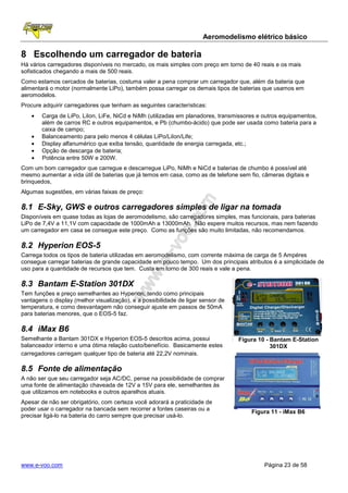 Aeromodelismo elétrico básico

8 Escolhendo um carregador de bateria
Há vários carregadores disponíveis no mercado, os mais simples com preço em torno de 40 reais e os mais
sofisticados chegando a mais de 500 reais.
Como estamos cercados de baterias, costuma valer a pena comprar um carregador que, além da bateria que
alimentará o motor (normalmente LiPo), também possa carregar os demais tipos de baterias que usamos em
aeromodelos.
Procure adquirir carregadores que tenham as seguintes características:
    •   Carga de LiPo, LiIon, LiFe, NiCd e NiMh (utilizadas em planadores, transmissores e outros equipamentos,
        além de carros RC e outros equipamentos, e Pb (chumbo-ácido) que pode ser usada como bateria para a
        caixa de campo;
    •   Balanceamento para pelo menos 4 células LiPo/LiIon/Life;
    •   Display alfanumérico que exiba tensão, quantidade de energia carregada, etc.;
    •   Opção de descarga de bateria;
    •   Potência entre 50W e 200W.
Com um bom carregador que carregue e descarregue LiPo, NiMh e NiCd e baterias de chumbo é possível até
mesmo aumentar a vida útil de baterias que já temos em casa, como as de telefone sem fio, câmeras digitais e
brinquedos,
Algumas sugestões, em várias faixas de preço:

8.1 E-Sky, GWS e outros carregadores simples de ligar na tomada
Disponíveis em quase todas as lojas de aeromodelismo, são carregadores simples, mas funcionais, para baterias
LiPo de 7,4V a 11,1V com capacidade de 1000mAh a 13000mAh. Não espere muitos recursos, mas nem fazendo
um carregador em casa se consegue este preço. Como as funções são muito limitadas, não recomendamos.

8.2 Hyperion EOS-5
Carrega todos os tipos de bateria utilizadas em aeromodelismo, com corrente máxima de carga de 5 Ampéres
consegue carregar baterias de grande capacidade em pouco tempo. Um dos principais atributos é a simplicidade de
uso para a quantidade de recursos que tem. Custa em torno de 300 reais e vale a pena.

8.3 Bantam E-Station 301DX
Tem funções e preço semelhantes ao Hyperion, tendo como principais
vantagens o display (melhor visualização), e a possibilidade de ligar sensor de
temperatura, e como desvantagem não conseguir ajuste em passos de 50mA
para baterias menores, que o EOS-5 faz.

8.4 iMax B6
Semelhante a Bantam 301DX e Hyperion EOS-5 descritos acima, possui                Figura 10 - Bantam E-Station
balanceador interno e uma ótima relação custo/benefício. Basicamente estes                    301DX
carregadores carregam qualquer tipo de bateria até 22,2V nominais.

8.5 Fonte de alimentação
A não ser que seu carregador seja AC/DC, pense na possibilidade de comprar
uma fonte de alimentação chaveada de 12V a 15V para ele, semelhantes às
que utilizamos em notebooks e outros aparelhos atuais.
Apesar de não ser obrigatório, com certeza você adorará a praticidade de
poder usar o carregador na bancada sem recorrer a fontes caseiras ou a
                                                                                      Figura 11 - iMax B6
precisar ligá-lo na bateria do carro sempre que precisar usá-lo.




www.e-voo.com                                                                              Página 23 de 58
 