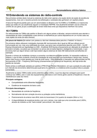 Aeromodelismo elétrico básico

10 Entendendo os sistemas de rádio-controle
Nas primeiras versões deste manual os sistemas de rádio eram apenas uma seção dentro da seção de escolha de
equipamentos, mas com o recente aumento da sofisticação e variedade eles ganharam um capítulo próprio.
A faixa de frequência padrão para uso em aeromodelos no Brasil é a de 72,010Mhz a 72,990Mhz,e a maioria dos
rádios que estão em uso atualmente seguem a modulação FM/PPM, mas atualmente também usa-se a faixa de
2,4GHz de uso geral, já que a codificação de sinais nesta faixa evita que dispositivos interfiram nos outros.

10.1 72MHz
Os radiocontroles de 72MHz são padrão no Brasil e em alguns países a décadas, sempre evoluindo para atender a
necessidade de maior confiabilidade e para diminuir a interferência por outros dispositivos em um mundo cada vez
mais repleto de sinais de rádio diversos.
Um pouco de história (Se estiver com pressa ou não tiver interesse,deixe para ler a “história” no futuro.)
Os primeiros rádios utilizavam modulação chamada AM, tecnicamente não é igual ao AM que utilizam-se em
comunicação por voz, mas uma codificação de sinais, que seria mais corretamente descrita como OOK – On/Off
Keying (chaveamente por liga/desliga) ou ASK - Amplitude Shift Keying (chaveamento por alteração de amplitude). O
princípio é simples, os pulsos que comandam os servos são enviados ligando e desligando a transmissão, o que
funcionou bem por algum tempo e até hoje existem alguns sistemas de rádio AM relativamente semelhantes em
operação.
Quando o número de modelistas começou a aumentar e as telecomunicações também, foi necessário melhorar o
sistema, o que foi feito mudando a forma de modulação de sinal para uma que transmitisse o tempo todo, ficando
assim mais imune a ruídos gerados em nível de sinal menor. Esta modulação é chamada nos rádiocontroles de FM,
tecnicamente é FSK – Frequency Shift Keying (chaveamenteo por mudança de frequência), até hoje ainda são
padrão de mercado.
Sobre ambos a codificação adotada por padrão é PPM (Pulse Position Modulation), em que a posição do pulso após
um intervalo de sincronismo determina para qual servo é o comando, e a distância entre os pulsos indica a posição
comandada.
Atualmente os rádios 72MHz estão sendo preteridos pelos 2,4Ghz, o que traz algumas vantagens para quem
continua nos 72MHz, pois o custo dos equipamentos está baixo e com menos gente usando a freqüência o risco de
interferência é cada vez menor.
Principais vantagens:
    •   Compatibilidade entre diferentes fabricantes;
    •   Existência de receptores de baixo custo.
Principais desvantagens:
    •   Necessidade de controle de freqüência;
    •   Normalmente não tem correção de erros ou proteção contra interferência;
    •   Posicionamento da antena mais difícil, tanto do transmissor (1m) quanto do receptor (50cm a 1m);
    •   A disponibilidade de receptores tende a cair com o tempo, mas nada que uma conversão para 2,4GHz,
        através de módulos ou kits “hack-module” para embutir, não resolva.




www.e-voo.com                                                                                 Página 27 de 58
 