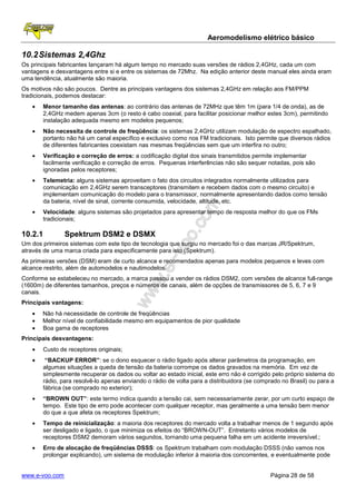 Aeromodelismo elétrico básico

10.2 Sistemas 2,4Ghz
Os principais fabricantes lançaram há algum tempo no mercado suas versões de rádios 2,4GHz, cada um com
vantagens e desvantagens entre si e entre os sistemas de 72Mhz. Na edição anterior deste manual eles ainda eram
uma tendência, atualmente são maioria.
Os motivos não são poucos. Dentre as principais vantagens dos sistemas 2,4GHz em relação aos FM/PPM
tradicionais, podemos destacar:
   •   Menor tamanho das antenas: ao contrário das antenas de 72MHz que têm 1m (para 1/4 de onda), as de
       2,4GHz medem apenas 3cm (o resto é cabo coaxial, para facilitar posicionar melhor estes 3cm), permitindo
       instalação adequada mesmo em modelos pequenos;
   •   Não necessita de controle de freqüência: os sistemas 2,4GHz utilizam modulação de espectro espalhado,
       portanto não há um canal específico e exclusivo como nos FM tradicionais. Isto permite que diversos rádios
       de diferentes fabricantes coexistam nas mesmas freqüências sem que um interfira no outro;
   •   Verificação e correção de erros: a codificação digital dos sinais transmitidos permite implementar
       facilmente verificação e correção de erros. Pequenas interferências não são sequer notadas, pois são
       ignoradas pelos receptores;
   •   Telemetria: alguns sistemas aproveitam o fato dos circuitos integrados normalmente utilizados para
       comunicação em 2,4GHz serem transceptores (transmitem e recebem dados com o mesmo circuito) e
       implementam comunicação do modelo para o transmissor, normalmente apresentando dados como tensão
       da bateria, nível de sinal, corrente consumida, velocidade, altitude, etc.
   •   Velocidade: alguns sistemas são projetados para apresentar tempo de resposta melhor do que os FMs
       tradicionais;

10.2.1          Spektrum DSM2 e DSMX
Um dos primeiros sistemas com este tipo de tecnologia que surgiu no mercado foi o das marcas JR/Spektrum,
através de uma marca criada para especificamente para isto (Spektrum).
As primeiras versões (DSM) eram de curto alcance e recomendados apenas para modelos pequenos e leves com
alcance restrito, além de automodelos e nautimodelos.
Conforme se estabeleceu no mercado, a marca passou a vender os rádios DSM2, com versões de alcance full-range
(1600m) de diferentes tamanhos, preços e números de canais, além de opções de transmissores de 5, 6, 7 e 9
canais.
Principais vantagens:
   •   Não há necessidade de controle de freqüências
   •   Melhor nível de confiabilidade mesmo em equipamentos de pior qualidade
   •   Boa gama de receptores
Principais desvantagens:
   •   Custo de receptores originais;
   •    “BACKUP ERROR”: se o dono esquecer o rádio ligado após alterar parâmetros da programação, em
       algumas situações a queda de tensão da bateria corrompe os dados gravados na memória. Em vez de
       simplesmente recuperar os dados ou voltar ao estado inicial, este erro não é corrigido pelo próprio sistema do
       rádio, para resolvê-lo apenas enviando o rádio de volta para a distribuidora (se comprado no Brasil) ou para a
       fábrica (se comprado no exterior);
   •   “BROWN OUT”: este termo indica quando a tensão cai, sem necessariamente zerar, por um curto espaço de
       tempo. Este tipo de erro pode acontecer com qualquer receptor, mas geralmente a uma tensão bem menor
       do que a que afeta os receptores Spektrum;
   •   Tempo de reinicialização: a maioria dos receptores do mercado volta a trabalhar menos de 1 segundo após
       ser desligado e ligado, o que minimiza os efeitos do “BROWN-OUT”. Entretanto vários modelos de
       receptores DSM2 demoram vários segundos, tornando uma pequena falha em um acidente irreversível.;
   •   Erro de alocação de freqüências DSSS: os Spektrum trabalham com modulação DSSS (não vamos nos
       prolongar explicando), um sistema de modulação inferior à maioria dos concorrentes, e eventualmente pode


www.e-voo.com                                                                               Página 28 de 58
 