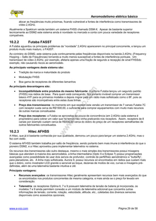Aeromodelismo elétrico básico
       alocar as freqüências muito próximas, ficando vulnerável a fontes de interferência como transmissores de
       vídeo 2,4GHz.
Atualmente a Spektrum vende também um sistema FHSS chamado DSM-X. Apesar de bastante superior
tecnicamente ao DSM2 este sistema ainda é novidade no mercado e conta com pouca variedade de receptores
compatíveis.

10.2.2          Futaba FASST
A Futaba aguardou os principais problemas da “novidade” 2,4GHz aparecerem no principal concorrente, e lançou um
produto muito mais maduro, o FASST.
Ao contrário do DSM2, este sistema pula continuamente pelas freqüências disponíveis na banda 2,4GHz, (Frequency
Hopping – Salto de Frequências) tornando-a muito menos susceptível a fontes de interferência pontuais. Um
transmissor de vídeo 2,4GHz, por exemplo, afetaria apenas uma fração de segundo a recepção de sinal FHSSdo
exemplo, não causando riscos ao aeromodelo.
As principais vantagens deste sistema são:
   •   Tradição da marca e maturidade do produto
   •   Modulação FHSS
   •   Boa gama de receptores de diferentes tamanhos
As principais desvantagens são:
   •   Incompatibilidade entre produtos do mesmo fabricante: A própria Futaba lançou um segundo padrão
       (FHSS) nos rádios de base. Para quem está começando, fica portanto inviável comprar um transmissor
       básico 4YF para os primeiros modelos e depois migrar para um rádio mais sofisticado como o 8F, pois os
       receptores são incompatíveis entre estas duas linhas.
   •   Preço dos transmissores: no momento em que escrevo esta versão um transmissor de 7 canais Futaba 7C
       com receptor custa cerca de R$1500,00, o suficiente para comprar equipamentos com muito mais recursos
       de outras marcas conceituadas
   •   Preço dos receptores: a Futaba se aproveitou da pouca de concorrência (em 2,4GHz cada sistema é
       proprietário) para cobrar um valor que há tempo não vinha praticando nos receptors. Assim, receptors de 8
       canais por exemplo custam cerca de R$500,00 cerca do dobro do preço de um receptores semelhantes de
       outros fabricantes conceituados.

10.2.3          Hitec AFHSS
A Hitec, que já é bastante conhecida por sua qualidade, demorou um pouco para lançar um sistema 2,4GHz, mas o
fez com estilo.
O sistema AFHSS também trabalha por salto de freqüência, sendo portanto bem mais imune à interferência do que o
pioneiro DSM2, e a Hitec aproveitou para implementar telemetria no sistema.
Os recursos dos transmissores são outro destaque, mesmo o mais simples dos transmissores possui mixagens
básicas que atendem à maioria dos aeromodelos, a linha intermediária (Optic 6 e Eclipse 7) possui programações
avançadas como possibilidade de usar dois servos de profundor, controle de perfil/freio aerodinâmico e “butterfly”,
para planadores, etc. A linha mais sofisticada, Aurora 9, possui recursos só encontrados em rádios que custam mais
que o dobro, como mostrador LCD grande e sensível ao toque, dezenas de modos de voo, curvas e mixagens pré-
definidas, além de uma telemetria bastante intuitiva e útil.
Principais vantagens:
   •   Recursos avançados: os transmissores Hitec geralmente apresentam recursos bem mais avançados do que
       os encontrados nos produtos concorrentes de mesma categoria, e mais ainda se o preço for levado em
       consideração.
   •   Telemetria: os receptores Optima 6, 7 e 9 possuem telemetria de tensão de bateria já incorporada, os
       modelos 7 e 9 ainda permitem conexão a um módulo de telemetria adicional que concentra outras
       informações de tensão, corrente, rotação, velocidade, altitude, etc., coletadas dos diversos sensores
       disponíveis como acessórios opcionais;




www.e-voo.com                                                                               Página 29 de 58
 