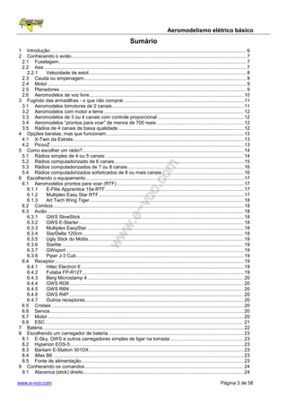 Aeromodelismo elétrico básico
                                                                              Sumário
1  Introdução ................................................................................................................................................... 6
2  Conhecendo o avião ................................................................................................................................... 7
 2.1 Fuselagem............................................................................................................................................. 7
 2.2 Asa ........................................................................................................................................................ 7
   2.2.1     Velocidade de estol ...................................................................................................................... 8
 2.3 Cauda ou empenagem .......................................................................................................................... 8
 2.4 Motor ..................................................................................................................................................... 9
 2.5 Planadores ............................................................................................................................................ 9
 2.6 Aeromodelos de voo livre.................................................................................................................... 10
3 Fugindo das armadilhas - o que não comprar .......................................................................................... 11
 3.1 Aeromodelos bimotores de 2 canais ................................................................................................... 11
 3.2 Aeromodelos com motor e leme ......................................................................................................... 12
 3.3 Aeromodelos de 3 ou 4 canais com controle proporcional ................................................................. 12
 3.4 Aeromodelos “prontos para voar” de menos de 700 reais ................................................................. 12
 3.5 Rádios de 4 canais de baixa qualidade .............................................................................................. 12
4 Opções baratas, mas que funcionam ....................................................................................................... 13
 4.1 X-Twin da Estrela ................................................................................................................................ 13
 4.2 PicooZ ................................................................................................................................................. 13
5 Como escolher um rádio? ......................................................................................................................... 14
 5.1 Rádios simples de 4 ou 5 canais: ....................................................................................................... 14
 5.2 Rádios computadorizado de 6 canais ................................................................................................. 15
 5.3 Rádios computadorizados de 7 ou 8 canais ....................................................................................... 16
 5.4 Rádios computadorizados sofisticados de 8 ou mais canais ............................................................. 16
6 Escolhendo o equipamento ...................................................................................................................... 17
 6.1 Aeromodelos prontos para voar (RTF) ............................................................................................... 17
   6.1.1     E-Flite Apprentice 15e RTF ........................................................................................................ 17
   6.1.2     Multiplex Easy Star RTF ............................................................................................................. 17
   6.1.3     Art Tech Wing Tiger.................................................................................................................... 18
 6.2 Combos ............................................................................................................................................... 18
 6.3 Avião ................................................................................................................................................... 18
   6.3.1     GWS SlowStick .......................................................................................................................... 18
   6.3.2     GWS E-Starter............................................................................................................................ 18
   6.3.3     Multiplex EasyStar ...................................................................................................................... 18
   6.3.4     StarDelta 120cm ......................................................................................................................... 18
   6.3.5     Ugly Stick do Motta..................................................................................................................... 19
   6.3.6     Starlite ........................................................................................................................................ 19
   6.3.7     GWsport ..................................................................................................................................... 19
   6.3.8     Piper J-3 Cub.............................................................................................................................. 19
 6.4 Receptor .............................................................................................................................................. 19
   6.4.1     Hitec Electron 6 .......................................................................................................................... 19
   6.4.2     Futaba FP-R127 ......................................................................................................................... 19
   6.4.3     Berg Microstamp 4 ..................................................................................................................... 20
   6.4.4     GWS RD8 ................................................................................................................................... 20
   6.4.5     GWS R6N ................................................................................................................................... 20
   6.4.6     GWS R4P ................................................................................................................................... 20
   6.4.7     Outros receptores ....................................................................................................................... 20
 6.5 Cristais ................................................................................................................................................ 20
 6.6 Servos ................................................................................................................................................. 20
 6.7 Motor ................................................................................................................................................... 20
 6.8 ESC ..................................................................................................................................................... 21
7 Bateria ....................................................................................................................................................... 22
8 Escolhendo um carregador de bateria...................................................................................................... 23
 8.1 E-Sky, GWS e outros carregadores simples de ligar na tomada ....................................................... 23
 8.2 Hyperion EOS-5 .................................................................................................................................. 23
 8.3 Bantam E-Station 301DX .................................................................................................................... 23
 8.4 iMax B6 ............................................................................................................................................... 23
 8.5 Fonte de alimentação .......................................................................................................................... 23
9 Conhecendo os comandos ....................................................................................................................... 24
 9.1 Alavanca (stick) direito ........................................................................................................................ 24

www.e-voo.com                                                                                                                                  Página 3 de 58
 
