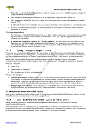 Aeromodelismo elétrico básico
   •   Telemetria com protocolo de código aberto, um prato cheio para quem tem na eletrônica ou programação de
       computadores um segundo hobby.
   •   Tem versões de receptores de alta tensão (7,2V ou mais), ótimo para quem utiliza servos HV.
   •   Tem versões com saída PPM em um dos canais, ótimo para quem utiliza pilotos automáticos que precisem
       de sinal PPM
   •   O fabricante mantém um bom contato com os usuários, atendendo a demandas como as acima rapidamente.
   •   A versão com telemetria do receptor e do módulo pode ser atualizada pelo usuário com cabo e softwares
       fornecidos no kit básico.
Principais desvantagens:
   •   No momento é o melhor dos fabricantes chineses de rádio-controle, mas ainda é um fabricante chinês, então
       alguns receptores chegam com o conector de antena solto. Nada que uma verificação antes de montar e
       antes de voar não evitem;
   •   A telemetria é baseada no esquema de “Faça-Você-Mesmo”, se quiser algo pronto que é só comprar e
       ligar ainda não é uma boa opção. Mas apesar disto o fabricante tem lançado diversos acessórios em um
       ritmo bastante ágil, como sensores de tensão, e em breve lançará módulos de telemetria embarcada para
       medir também corrente, rotação, temperatura, etc.

10.2.6          FlySky (Turnigy V2, Eurgle G3, etc.)
Por incrível que pareça, estes rádios baratos têm apresentado um bom desempenho e confiabilidade. Claro que o
controle de qualidade é nulo, então é preciso sempre estar ciente de que as unidades podem apresentar defeitos, e
seguir à risca as recomendações de verificar o equipamento antes de voar, e fazer teste de alcance por exemplo.
Apesar disto, o custo dos transmissores é bastante tentador (menos de 60 dólares por um transmissor
computadorizado, no exterior), e dos receptores mais ainda (da ordem de 9 dólares por um receptor de 8 canais)
Principais vantagens:
   •   Preço baixo
   •   Oferece salto de freqüência
   •   Bom alcance (mais de 3km) em visada direta
Principais desvantagens:
   •   Controle de qualidade sofrível: o preço baixo causa um péssimo controle de qualidade, e apesar de alguns
       componentes (por exemplo as placas de circuito impresso) serem montados de forma automatizada os que
       são soldados à mão (por exemplo, chaves) podem apresentar soldas frias e outros pequenos defeitos. A
       ausência de controle de qualidade efetivo deixa estes defeitos chegarem às mãos dos usuários finais.
   •   Falta proteção contra falhas: em caso de perda de sinal não há como posicionar os controles de forma a
       minimizar os danos, por exemplo reduzindo a potência do motor e forçando uma curva suave.

10.3 Recursos avançados dos rádios
Estas funções ajudam a configurar o aeromodelo de acordo com as especificações do fabricante e deixar o controle
mais dócil ou mais atuante de acordo com cada situação de voo.

10.3.1          EPA – End Point Adjustment – Ajuste de Fim de Curso
Apesar de não ser obrigatória, esta função ajuda grandemente a configurar o modelo de acordo com as
especificações do fabricante.
Normalmente os manuais de modelo indicam quanto de deflexão deve haver para cada lado do movimento das
superfícies de comando. Após alterar mecanicamente a lincagem para uma deflexão próxima da ideal, com a função
de endpoint é possível ajustar para seguir à risca a orientação do fabricante do modelo.




www.e-voo.com                                                                              Página 31 de 58
 