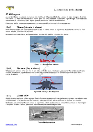 Aeromodelismo elétrico básico

10.4 Mixagens
Apesar de não ser necessário na maioria dos modelos, é útil que o rádio tenha a opção de fazer mixagens de sinais
dos servos. As mais comuns são as de elevon (para uso em aviões sem cauda como caças Mirage, asas voadoras e
semelhantes) e cauda em V (para alguns tipos de planadores e aviões experimentais).
Listaremos abaixo várias das mixagens encontradas nos rádios computadorizados modernos.

10.4.1          Elevon (elevator + aileron)
Normalmente usadas em asas voadoras sem cauda, ao cabrar ambas as superfícies de comando sobem, ao picar
ambas descem, como em um profundor.
Ao usar comando de aileron, ambas se movem em direções opostas, como em um aileron.




                                         Figura 22 - Atuação dos elevons

10.4.2          Flaperon (flap + aileron)
Utiliza-se com ailerons strip, que vão da raiz até a ponta das asas. Neste caso, ao acionar flap ambos os ailerons
descem, modificando o perfil da asa, mas continuam podendo se deslocar de forma independente para fazer a
função de aileron.




                                        Figura 23 - Atuação dos flaperons

10.4.3          Cauda em V
Usada em alguns poucos aviões comuns (Beech Bonanza por exemplo), mas bastante comuns em planadores rádio-
controlados por evitar que o profundor fique com a ponta próxima à grama, podendo se danificar em pousos.
Neste caso, ao acionar profundor, ambas as superfícies sobem ou descem, ao acionar leme, ambas se movem para
a esquerda ou para a direita, permitindo efetuar as funções de leme e profundor.




                                              Figura 24 - Cauda em V
www.e-voo.com                                                                                Página 34 de 58
 