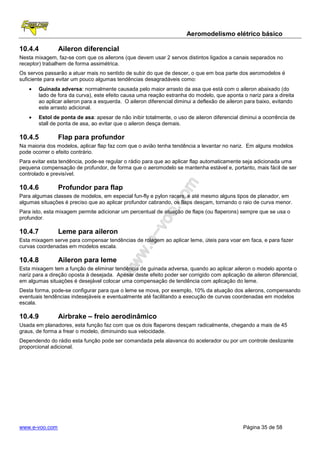Aeromodelismo elétrico básico

10.4.4          Aileron diferencial
Nesta mixagem, faz-se com que os ailerons (que devem usar 2 servos distintos ligados a canais separados no
receptor) trabalhem de forma assimétrica.
Os servos passarão a atuar mais no sentido de subir do que de descer, o que em boa parte dos aeromodelos é
suficiente para evitar um pouco algumas tendências desagradáveis como:
    •   Guinada adversa: normalmente causada pelo maior arrasto da asa que está com o aileron abaixado (do
        lado de fora da curva), este efeito causa uma reação estranha do modelo, que aponta o nariz para a direita
        ao aplicar aileron para a esquerda. O aileron diferencial diminui a deflexão de aileron para baixo, evitando
        este arrasto adicional.
    •   Estol de ponta de asa: apesar de não inibir totalmente, o uso de aileron diferencial diminui a ocorrência de
        stall de ponta de asa, ao evitar que o aileron desça demais.

10.4.5          Flap para profundor
Na maioria dos modelos, aplicar flap faz com que o avião tenha tendência a levantar no nariz. Em alguns modelos
pode ocorrer o efeito contrário.
Para evitar esta tendência, pode-se regular o rádio para que ao aplicar flap automaticamente seja adicionada uma
pequena compensação de profundor, de forma que o aeromodelo se mantenha estável e, portanto, mais fácil de ser
controlado e previsível.

10.4.6          Profundor para flap
Para algumas classes de modelos, em especial fun-fly e pylon racers, e até mesmo alguns tipos de planador, em
algumas situações é preciso que ao aplicar profundor cabrando, os flaps desçam, tornando o raio de curva menor.
Para isto, esta mixagem permite adicionar um percentual de atuação de flaps (ou flaperons) sempre que se usa o
profundor.

10.4.7          Leme para aileron
Esta mixagem serve para compensar tendências de rolagem ao aplicar leme, úteis para voar em faca, e para fazer
curvas coordenadas em modelos escala.

10.4.8          Aileron para leme
Esta mixagem tem a função de eliminar tendência de guinada adversa, quando ao aplicar aileron o modelo aponta o
nariz para a direção oposta à desejada. Apesar deste efeito poder ser corrigido com aplicação de aileron diferencial,
em algumas situações é desejável colocar uma compensação de tendência com aplicação do leme.
Desta forma, pode-se configurar para que o leme se mova, por exemplo, 10% da atuação dos ailerons, compensando
eventuais tendências indesejáveis e eventualmente até facilitando a execução de curvas coordenadas em modelos
escala.

10.4.9          Airbrake – freio aerodinâmico
Usada em planadores, esta função faz com que os dois flaperons desçam radicalmente, chegando a mais de 45
graus, de forma a frear o modelo, diminuindo sua velocidade.
Dependendo do rádio esta função pode ser comandada pela alavanca do acelerador ou por um controle deslizante
proporcional adicional.




www.e-voo.com                                                                                 Página 35 de 58
 