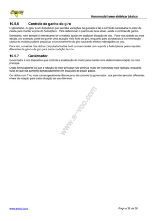 Aeromodelismo elétrico básico

10.5.6          Controle de ganho do giro
O giroscópio, ou giro, é um dispositivo que percebe variações de guinada e faz a correção necessária no rotor de
cauda para manter a proa do helicóptero. Para determinar o quanto ele deve atuar, existe o controle de ganho.
Entretanto, nem sempre é interessante ter o mesmo ajuste em qualquer situação de voo. Para voo pairado ou mais
escala, pro exemplo, pode-se querer uma atuação mais forte do giro, enquanto para acrobacias a movimentação
rápida do modelo poderia prejudicar o funcionamento do giro causando efeitos indesejados ao voo.
Para isto, a maioria dos rádios computadorizados de 6 ou mais canais com suporte a helicópteros possui ajustes
diferentes de ganho de giro para cada condição de voo.

10.5.7          Governador
Governador é um dispositivo que controla a aceleração do motor para manter uma determinada rotação no rotor
principal.
Desta forma garante-se que a rotação do rotor principal não diminua muito em manobras mais radicais, enquanto
evita-se que ela aumente demasiadamente em situações de pouco passo.
Os rádios com 7 ou mais canais geralmente têm recurso de controle do governador, que permite associar diferentes
níveis de rotação para cada situação de voo diferente.




www.e-voo.com                                                                               Página 38 de 58
 
